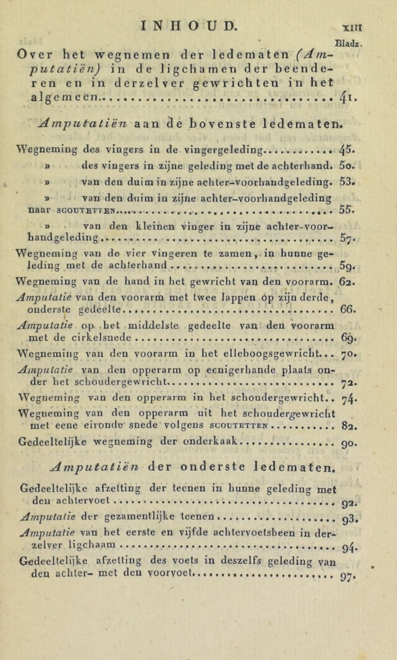 Bladz. Over het wegnemen der ledematen (Am- pul at ié n) in de ligchamen der beende- ren en in derzelver gewrichten in het algemeen Amputatién aan de bovenste ledematen. Wegneming des vingers in de vingergeleding » des vingers in zijne geleding met de achterband. 5o. » van den duim in zijne achter-voochandgeleding. 53. » van den duim in zijne achter-voorhandgeleding naar 55'. » van den kleinen vinger in zijne achler-voor- handgeleding 57. Wegneming van de vier vingeren te zaraen, in hunne ge- leding met de achlerhand 5g. Wegneming van de hand in het gewricht van den voorarm. 62. Amputalie van den voorarm met twee lappen Op zijn derde, onderste gedeelte 66. Amputatie op hel middelste gedeelte van den voorarm met de cirkelsnede 69. Wegneming van den voorarm in het ellehoogsgewricht... 70. Amputatie van den opperarm op eenigerhande plaats on- der het schoudergewricht 72. W’’egneming van den opperarm in het schoudergewricht.. 74. Wegneming van den opperarm uit het schoudergewricht met eene eironde’ snede volgens scootetteh 83. Gedeeltelijke wegneming der onderkaak go. A mputatién der onderste ledematen. Gedeeltelijke afzetting der leenen in hunne geleding met den achtervoet Amputatie der gezamentlijke leenen g3. Amputatie van het eerste en vijfde achtervoetsheen in der- zelver ligcliaam Gedeeltelijke afzetting des voets in deszelfs geleding van den achter- met den voorvoet gn.