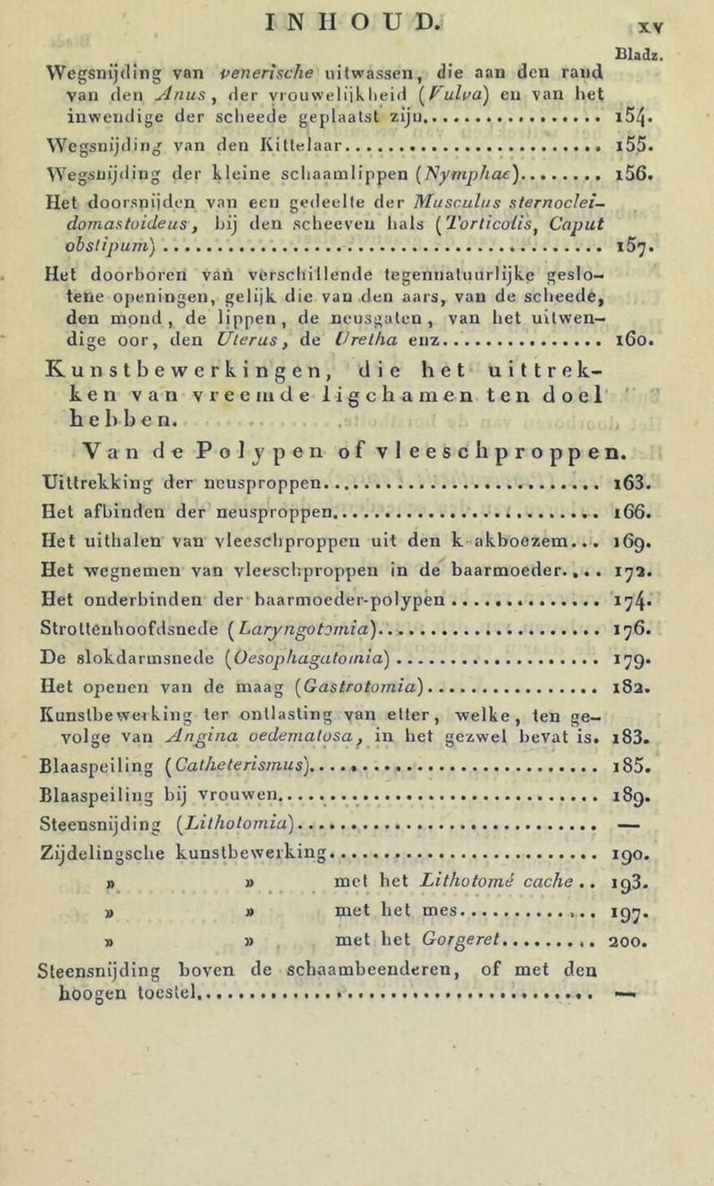X.V Bladi. Wegsnijding van venerische uitwassen, die aan den rand van den Anus, der Y'ouweliiklieid [^Vulvd) en van liet inwendige der sclieede geplaatst zijn ^YegsuijdiIlg van den Kittelaar i55. Wegsnijding der kleine schaamlippen (Nymphae) i56. Het doorsnijden van een gedeelte der Musculus sternoclei- domastuideus, hij den scheeven hals [Torlicolis, Caput obstipum) 157. Het doorboren vaii verschillende tegennatuurlijke geslo- tene openingen, gelijk die van den aars, van de scheede, den mond, de lippen, de neusgaten, van het uitwen- dige oor, den Uterus, de Urelha enz i6o. Kunstbewerkingen, die het uittrek- ken van vreemde ligchamen ten doel ‘ hebben. .. ,, Van de PoJypen of vleesch proppen. Uittrekking der ncusproppen i63. Het afhinden der neusproppen i 166. Het uithalen van vleeschproppeu uit den k-akboozem... 169. Het ■wegnemen van vleeschproppen in de baarmoeder.... 172. Het onderbinden der baarmoeder-polypén *74' Strottenboofdsnede {^Laryngotomia) 176. De slokdarmsnede (^Oesophagatoinid) ^79* Het openen van de maag [Gastrotoinia) 182. Kunstbewerking ter ontlasting van etter, welke, ten ge- volge van Angina oedematusa, in het gezwel bevat is. i83. Blaaspeiling (^Cat he te rismus) i85. Blaaspeiling bij vrouwen........ 189. Steensnijding (^Lithotomid) — Zijdelingsche kunstbewerking 190. 1) » met het Lithotomé cache.. 198. » » met het mes 197. » » met het Gorgeret 200. Steensnijding boven de schaambeenderen, of met den hoogen toestel —