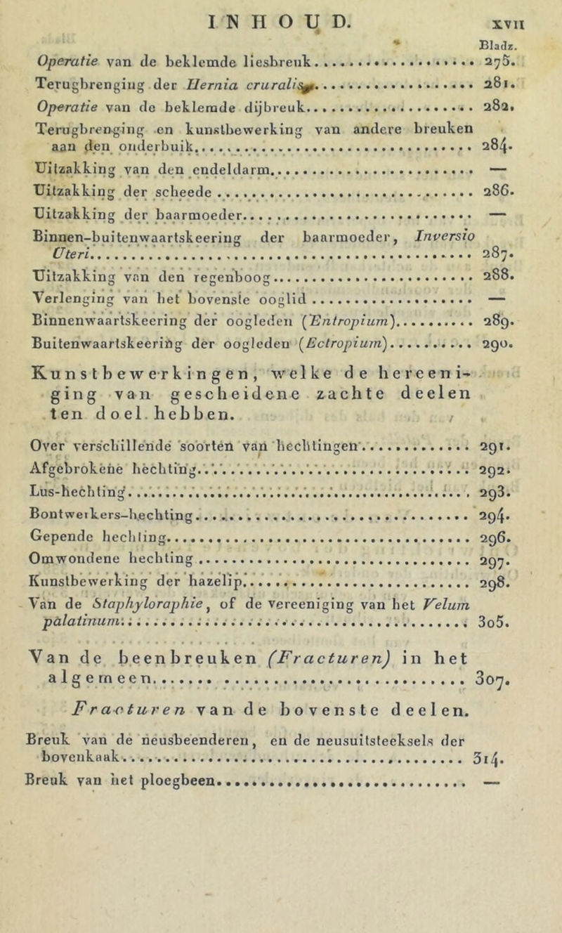 * BlaJz. Operatie van de beklemde liesbreuk..... 2;;5. Terugbrenging der Hernia cruralis^ 281. Operatie van de beklemde dijbreuk a8a. Terugbrenging en kunstbewerking van andere breuken aan d.eu onderbuik... 284. Uitzakking van den endeldarm — Uitzakking der scheede 286. Uitzakking der baarmoeder — Binnen-buiteuwaartskeeriug der baarmoeder, Inversio Uteri'.... 287. Uitzakking van den regenboog 288. Verlenging van bet bovenste ooglid — Binnenwaartskeering der oogleden ['Entropium) 289. Buitenwaartskeeriög der oogleden [Ectropium) 290. Kunstbewerkingen, welke de hereeni- ging van gescheidene zachte deelen ten doel.hebben. , Over verscliillendé soorten van beeblingen 291. Afgebrokéne bècbting. 292. Lus-heebtin^. .... i, .'. 1.' ...' i.. , 298. Bontweikers-lvechting 294. Gepende hecliling 296. Omwondene heebling 297* Kunstbewerking der hazelip 298. Van de Staphyloraphie ^ of de vereeniging van bet Velum pülatinum'. 3o5. Van de beenbreuken (Fracturen) in het algemeen 3o^ Fra-oturen van de bovenste deelen. Breuk van de neusbeenderen, en de neusuitsteeksel.s der bovenkaak.... ’bi\. Breuk van het ploegbeen... —