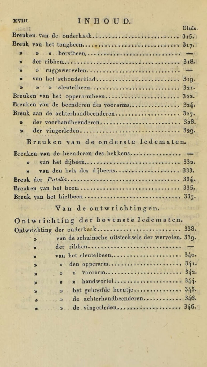 Ultilii. Breukeu van de onderkaak 3i5. Breuk van het tongbeen > » p borstbeen — p der ribben 3i8. p » rugge wervelen — p van het schouderblad 3ig. p » p sleutelbeen 3ai. Breuken van het opperannbeen Saa. Breuken van de beenderen des voorarms 324» Breuk aan de acbterbaudbeenderen 32^. p der voorbandbeenderen SaS. p der vingerleden Breuken van de onderste ledematen. Breuken van de beenderen des bekkens..... p van het dijbeen 332. p van den hals des dijbeens 333. Breuk der Patella 334. Breuken van het been 335. Breuk vau ket bielbeen 33^. Van de ontwrichtingen. Ontwrichting der bovenste ledematen. Ontwrichting der onderkaak 338. 9 van de scbuinsche uitsteeksels der wervelen. dSg. 9 der ribben —- 9 van bet sleutelbeen 34o. 9 » den opperarm 341. 9 pp voorarm 342. 9 » p handwortel 344- 9 p het gehoofde beentje 345. j) p de aebterbandbeenderen 346. 9 p de vingerleden... 346.