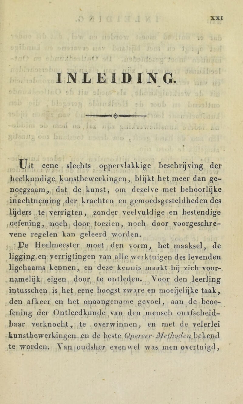 . • • ^ ^ ♦ *• ♦. • INLEIDING. ; I U.t eene slechts oppervlakkige beschrijving der heelkundige kunstbewerkingen, blijkt het meer dan ge- no,egza,am, I dat de kunst, orn dezelve met behoorlijke •inachtnenaing der kracliten en gemoedsgesteldheden des lijders tCjverrigten, zondejr veelvuldige en bestendige ,oefening, noch door toezien, noch door voorgeschre- vene regelen kan geleerd worden. - -De Heelmeester moet dpn vorm, het maaksel, de ligging.en verrigtingen van alle weikfuigen des levenden ligchaaras kennen, en deze keunis rnaaki hij zich voor- namelijk eigen door^ te ontleden. Voor den leerling intusschen is het eene hoogst zware en moeijelijke taak, den afkeer en het onaangename gevoel, aan de beoe- fening der Ontleedkunde jVan den mcnsch onafscheid- baar verknocht, te .overwinnen, en met de velerlei kunstbewerkingen-en de beste Qparffa' Met/iQdenhfikejxè te worden. Yan oudsher evenwel was men overtuigd,