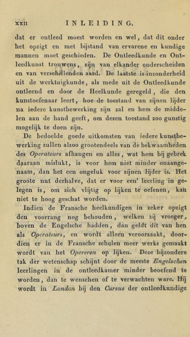 dat er ontleed moest worden en wel, dat dit onder het opzigt en met bijstand van ervarene en kundige mannen moet geschieden. De Ontleedkunde en Ont- leedkunst trouwens,^ zijn van elkander onderscheiden en van verschil lenden aard. De laatste is inzonderheid uit de werktuigkunde, als mede uit de Ontleedkunde ontleend en door de Heelkunde geregeld , die den kunstoefenaar leert, hoe de toestand van zijnen lijder na iedere kunstbewerking zijn zal en hem de midde- len aan de hand geeft, om dezen toestand zoo gunstig mogelijk te doen zijn. Dc bedoelde goede uitkomsten van iedere kuirstbe- werking zullen alzoo grootendeels van de bekwaamheden des Operateurs afhangen en alles , wat hem bij gebrek daaraan mislukt, is voor hem niet minder onaange- naam, dan het een ongeluk voor zijnen lijder is. Het groote nut derhalve, dat er voor een’ leerling in ge- legen is, om zich vlijtig op lijken te oefenen, kan niet te hoog geschat worden. Indien de Fransche heelkundigen in zeker opzigt den voorrang nog behouden, welken zij vroeger, hoven de Engelsche hadden, dan geldt dit van hen als Operateurs, en wordt alleen veroorzaakt, door- dien er in de Fransche scholen meer werks gemaakt wordt van het Opereren op lijken. Deze bijzondere tak der wetenschap schijnt door de meeste Engelschen leerlingen in de ontleedkamer minder beoefend te worden, dan te wenschen of te verwachten ware. Hij wordt in London bij den Cursus der ontleedkundige
