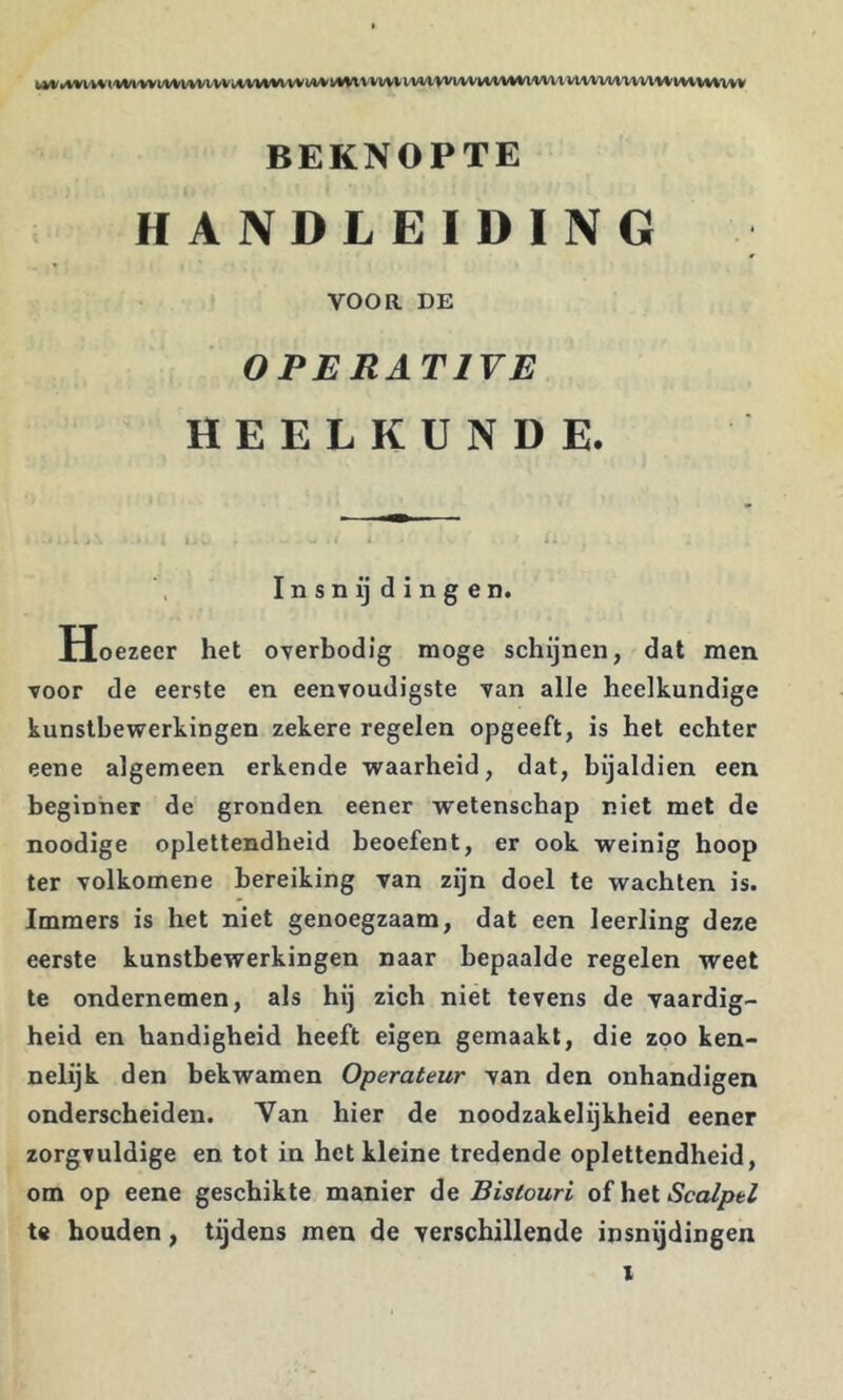 ^w•w^^<'^W'Vvw/vvvvvvv;*vwlV^vvll*lVM♦W'VW<VMM1'Vvvv^lM/^(*v^i/vv^^m'm^vvl'W'mv^^vvv BEKNOPTE HANDLEIDING VOOR DE OPERATIVE HEELKUNDE. I n s n ij d i n g e n. Hoezeer het overbodig moge schijnen, dat men voor de eerste en eenvoudigste van alle heelkundige kunstbewerkingen zekere regelen opgeeft, is het echter eene algemeen erkende waarheid, dat, bijaldien een beginner de gronden eener wetenschap niet met de noodige oplettendheid beoefent, er ook weinig hoop ter volkomene bereiking van zijn doel te wachten is. Immers is het niet genoegzaam, dat een leerling deze eerste kunstbewerkingen naar bepaalde regelen weet te ondernemen, als hij zich niet tevens de yaardig- heid en handigheid heeft eigen gemaakt, die zoo ken- nelijk den bekwamen Operateur van den onhandigen onderscheiden. Van hier de noodzakelijkheid eener zorgvuldige en tot in het kleine tredende oplettendheid, om op eene geschikte manier de Bistouri of het te houden, tijdens men de verschillende insnijdingen