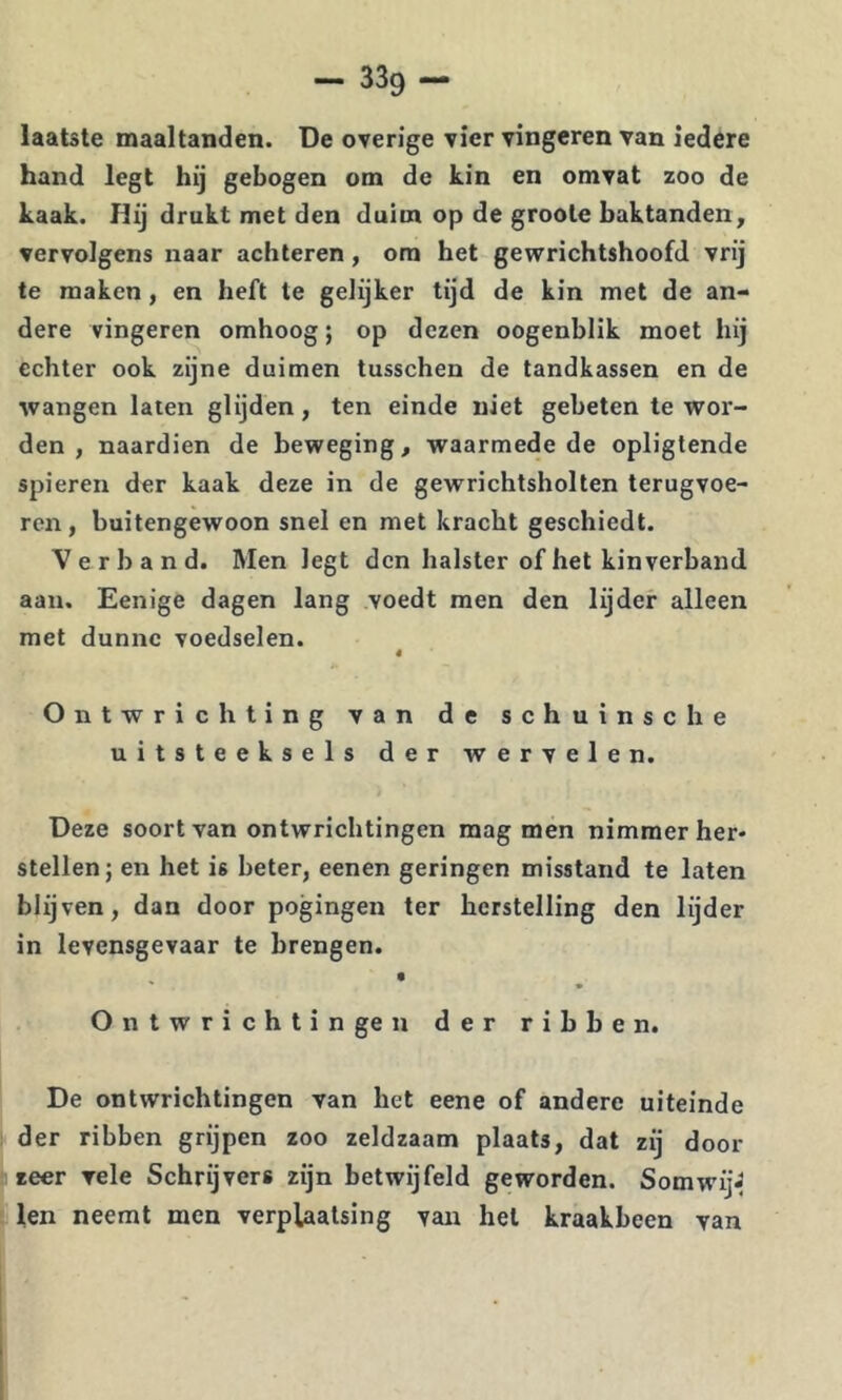 laatste maaltanden. De overige vier vingeren van iedere hand legt hij gebogen om de kin en omvat zoo de kaak. Hij drukt met den duim op de groole baktanden, vervolgens naar achteren, om het gewrichtshoofd vrij te maken, en heft te gelijker tijd de kin met de an- dere vingeren omhoog; op dezen oogenblik moet hij echter ook zijne duimen tusschen de tandkassen en de •wangen laten glijden, ten einde niet gebeten te wor- den , naardien de beweging, waarmede de opligtende spieren der kaak deze in de gewrichtsholten terugvoe- ren , buitengewoon snel en met kracht geschiedt. Verband. Men legt den halster of het kinverband aan. Eenige dagen lang voedt men den lijder alleen met dunne voedselen. « Ontwrichting van de schuinse he uitsteeksels der wervelen. Deze soort van ontwrichtingen mag men nimmer her- stellen; en het is beter, eenen geringen misstand te laten blijven, dan door pogingen ter herstelling den lijder in levensgevaar te brengen. Ontwrichtingen der ribben. De ontwrichtingen van bet eene of andere uiteinde der ribben grijpen zoo zeldzaam plaats, dat zij door zeer vele Schrijvers zijn betwijfeld geworden. SomwijJ len neemt men verplaatsing van hel kraakbeen van