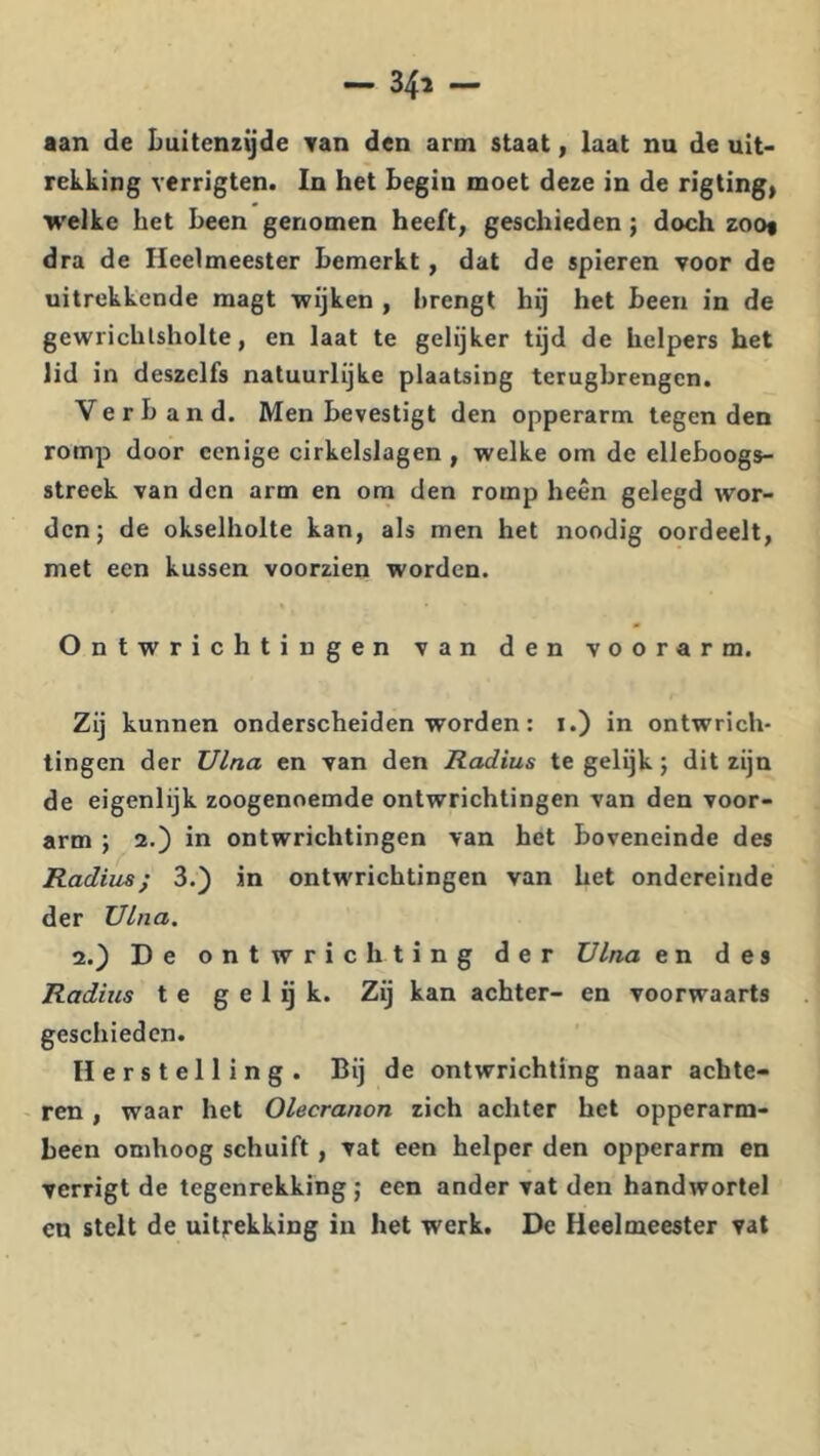 aan de Luitenzijde Tan den arm staat, laat nu de uit- rekking verrigten. In het Begin moet deze in de rigting, welke het Been genomen heeft, geschieden; doch zoot dra de Heelmeester Bemerkt, dat de spieren voor de uitrekkende magt wijken , Brengt hij het Been in de gewrichlsholte, en laat te gelijker tijd de helpers het lid in deszelfs natuurlijke plaatsing terugbrengen. Verband. Men Bevestigt den opperarm tegen den romp door ccnige cirkelslagen , welke om de elleboogs- streek van den arm en om den romp heen gelegd wor- den; de okselholte kan, als men het noodig oordeelt, met een kussen voorzien worden. » m Ontwrichtingen van den voorarm. Zij kunnen onderscheiden worden: i.) in ontwrich- tingen der Ulna en van den Radius te gelijk; dit zijn de eigenlijk zoogenoemde ontwrichtingen van den voor- arm ; 2.) in ontwrichtingen van het Boveneinde des Radius; 3.) in ontwrichtingen van het ondereinde der Ulna. 2.) De ontwrichting der Ulna en des Radius te g e 1 ij k. Zij kan achter- en voorwaarts geschieden. Herstelling. Bij de ontwrichting naar achte- - ren, waar het Olecranon zich achter het opperarm- heen omhoog schuift, vat een helper den opperarm en verrigt de tegenrekking ; een ander vat den handwortel en stelt de uitrekking in het werk. De Heelmeester vat