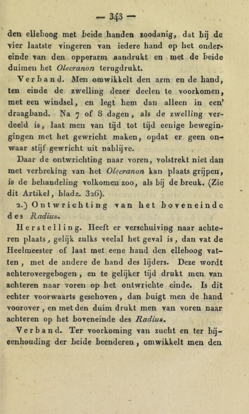 N — 343 — den elleboog met beide handen toodanig, dat bij de ■vier laatste vingeren van iedere hand op het onder- einde van den . opperarm aandrukt en met de beide duimen het Olecranon terugdrukt. Verband. Men omwikkelt den arm en de hand, ten einde de zwelling dezer deelen te voorkomen, met een windsel, en legt hem dan alleen in een’ draagband. Na y of 8 dagen, als de zwelling ver- deeld is, laat men van tijd tot tijd eenige bewegin- gingen met het gewricht maken, opdat er geen on- waar stijf gewricht uit nablijve. Daar de ontwrichting naar voren, volstrekt niet dan met verbreking van het Olecranon kan plaats grijpen, is de behandeling volkomen zoo, als bij de breuk. (Zie dit Artikel, bladz. 826). 2.) Ontwrichting van het boveneinde des Kadius, Herstelling. Heeft er verschuiving naar achte- ren plaats, gelijk zulks veelal het geval is, dan vat de Heelmeester of laat met eene hand den elleboog vat- ten , met de andere de hand des lijders. Deze wordt achterovergebogen , en te gelijker tijd drukt men van achteren naar voren op het ontwrichte einde. Is dit echter voorwaarts geschoven , dan buigt men de hand voorover, en met den duim drukt men van voren naar achteren op het boveneinde des Radius. Verband. Ter voorkoming van zucht en ter bij- eenhouding der heide beenderen , omwikkelt men den t