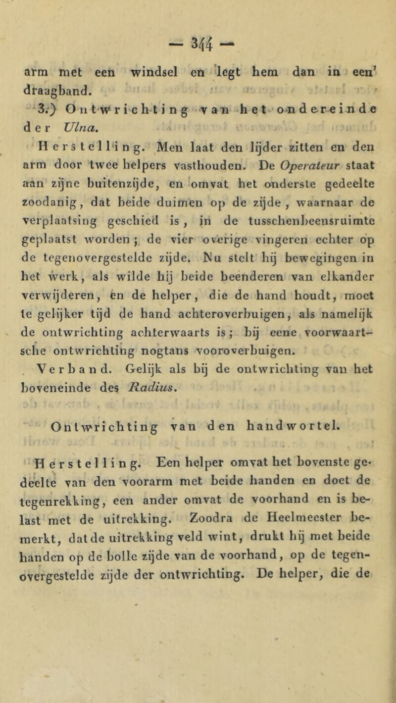 - 344- arra met een windsel en 'legt hem dan in j een’ draagband. ■3;} O n t w r i c h t i n g ••Y an h e t- o-n d e-re i n d e der Ulna. H e r s t e 1 l'i n g. Men laat den lijder zitten en den arm door twee helpers vasthouden. De Operateur staat aan zijne buitenzijde, en omvat het onderste gedeelte zoodanig, dat beide duimen op de zijde, waarnaar de verplaatsing geschied is, in de tusschenbeensruimte geplaatst worden ; de vier overige vingeren echter op de tegetiovergesteldc zijde. Nu stelt hij bewegingen in het werk, als wilde hij beide beenderen van elkander verwijderen, en de helper, die de hand houdt, moet Ie gelijker tijd de hand achteroverbuigen, als namelijk de ontwrichting achterwaarts is ; bij eene voorwaart- sche ontwrichting nogtans vooroverbuigen. Verband. Gelijk als bij de ontwrichting van het boveneinde des Radius. Onlw'richting van den handwortel. Herstelling. Een helper omvat het bovenste ge- deelte van den voorarm met beide handen en doet de tegenrekking, een ander omvat de voorhand en is be- last met de uitrekking. Zoodra de Heelmeester be- merkt, dat de uitrekking veld wint, drukt hij met beide handen op de bolle rijde van de voorhand, op de tegen- overgestelde zijde der ontwrichting. De helper, die de