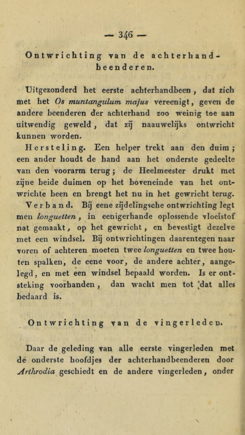 Ontwrichting van de achterhand- beenderen. Uitgezonderd het eerste achterhandbeen , dat zich met het Os muntangulum majus vereenigt, geven de andere beenderen der achterband zoo weinig toe aan uitwendig geweld , dat zy naauwelijks ontwricht kunnen worden. Hersteling. Een helper trekt aan den duim; een ander houdt de hand aan het onderste gedeelte van den voorarm terug; de Heelmeester drukt met zyne beide duimen op het boveneinde van het ont- wrichte been en brengt het nu in het gewricht terug. Verband. Bij eene zijdelingsche ontwrichting legt men longuetten , in eenigerhande oplossende vloeistof nat gemaakt j op het gewricht, en bevestigt dezelve met een windsel. Bij ontwrichtingen daarentegen naar voren of achteren moeten twee longuetten en twee hou- ten spalken, de eene voor, de andere achter, aange- legd, en met een windsel bepaald worden. Is er ont- steking voorbanden , dan wacht men tot ‘dat alles bedaard is. Ontwrichting van de vingerleden. Daar de geleding van alle eerste vingerleden met de onderste hoofdjes der achterhandbeenderen door Artlirodia geschiedt en de andere vingerleden, onder