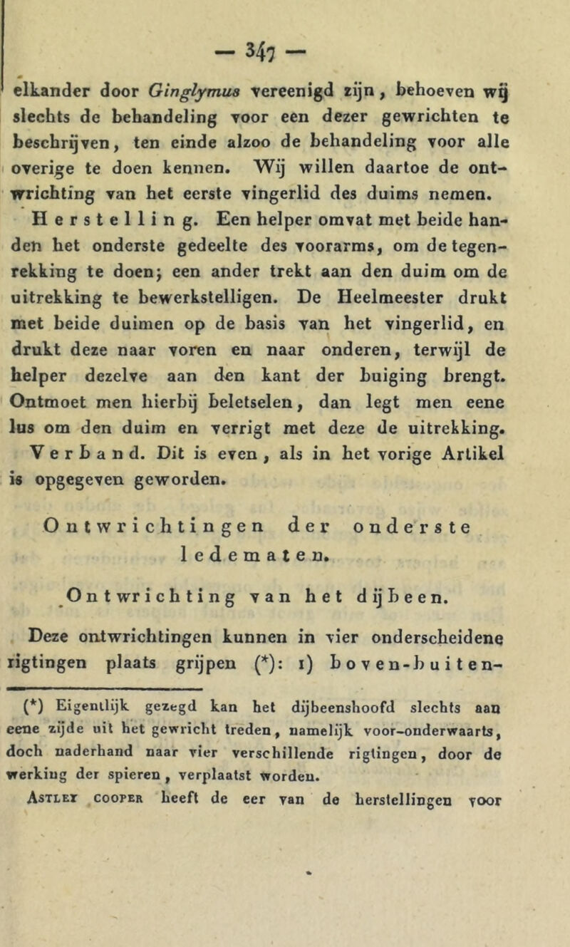elkander door Ginglymua vereenigd rijn, behoeven wq slechts de behandeling voor een dezer gewrichten te beschrijven, ten einde alzoo de behandeling voor alle overige te doen kennen. Wij willen daartoe de ont- wrichting van het eerste vingerlid des duims nemen. Herstelling. Een helper omvat met beide han- den het onderste gedeelte des voorarms, omdetegen- rekking te doen^ een ander trekt aan den duim om de uitrekking te bewerkstelligen. De Heelmeester drukt met beide duimen op de basis van het vingerlid, en drukt deze naar voren en naar onderen, terwijl de helper dezelve aan den kant der buiging brengt. Ontmoet men hierbij beletselen, dan legt men eene lus om den duim en verrigt met deze de uitrekking. Verband. Dit is even , als in het vorige Artikel is opgegeven geworden. Ontwrichtingen der onderste ledematen. Ontwrichting van het dijbeen. Deze ontwrichtingen kunnen in vier onderscheidene rigtingen plaats grijpen (*): i) b o v e n-h u i t e n- (*) Eigenilijk gezegd kan hel dijbeenshoofd slechts aan eene zijde uil het gewricht treden, namelijk voor-onderwaarts, doch naderhand naar vier verschillende rigtingen, door de werking der spieren , verplaatst worden. Astlet cooper heeft de eer van de herstellingen voor