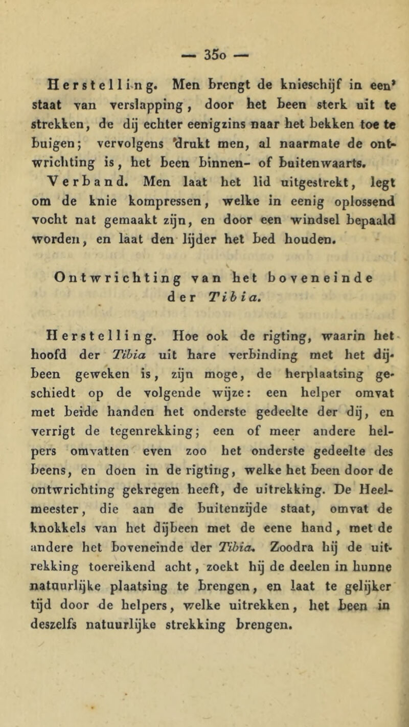 staat yan verslapping, door het been sterk uit te strekken, de dij echter eenigiins naar het bekken toe tc buigen; vervolgens 'drukt men, al naarmate de ont- wrichting is, het been binnen- of buitenwaarts. Verband. Men laat het lid uitgestrekt, legt om de knie kompressen, welke in eenig oplossend vocht nat gemaakt zijn, en door een windsel bepaald worden, en laat den lijder het bed houden. s Ontwrichting van het boveneinde der Tih ia. Herstelling. Hoe ook de rigting, waarin het> hoofd der Tibia uit hare verbinding met het dij* been geweken is, zijn moge, de herplaatsing ge* schiedt op de volgende wijze: een helper omvat met beide handen het onderste gedeelte der dij, en verrigt de tegenrekking; een of meer andere hel- pers omvatten even zoo het onderste gedeelte des beens, en doen in de rigting, welke het been door de ontwrichting gekregen heeft, de uitrekking. De Heel- meester, die aan de buitenzijde staat, omvat de knokkels van het dijbeen met de eene hand, roet de andere het boveneinde der Tibia. Zoodra hij de uit* rekking toereikend acht, zoekt hij de deelen in hunne natuurlijke plaatsing te brengen, en laat te gelijker tijd door de helpers, welke uitrekken, het been in deszelfs natuurlijke strekking brengen.