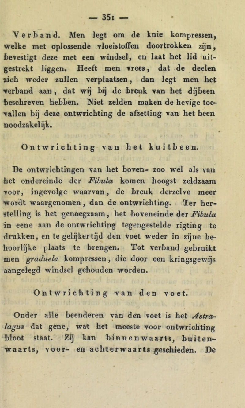 Verband. Men legt om de knie kompressen, welke met oplossende -vloeistoffen doortrokken zijn f bevestigt deze met een windsel, en laat het lid uit- gestrekt liggen. Heeft men vrees, dat de deelen zich weder zullen verplaatsen, dan legt men het verband aan, dat wij bij de breuk van het dijbeen beschreven hebben. Niet zelden maken de hevige toe- vallen bij deze ontwrichting de afzetting van het been noodzakelijk. Ontwrichting van het kuitbeen. De ontwrichtingen van het boven- zoo wel als van het ondereinde der Fibula komen hoogst zeldzaam voor, ingevolge waarvan, de breuk derzelve meer wordt waargenomen, dan de ontwrichting. Ter her- stelling is het genoegzaam, het boveneinde der in eene aan de ontwrichting tegengestelde rigting te drukken, en tegelijkertijd den voet weder in zijne be- hoorlijke plaats te brengen. Tot verband gebruikt men graduele korapressen, die door een kringsgewijs aangelegd windsel gehouden worden. Ontwrichting van den voet. Onder alle beenderen van den voet is hel Astra- lagus dat gene, wat het meeste voor ontwrichting bloot staat. Zij kan binnenwaarts, buiten- waarts, voor- en achterwaarts geschieden. De