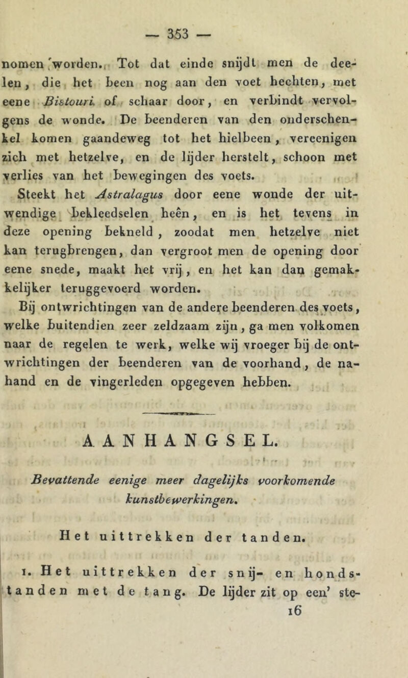 nomen'worden.I' Tot dat einde snijdt men de dee- len, die het been nog aan den voet hechten, met eene JBi&tourL of schaar door, en verbindt vervol- gens de wonde. De beenderen van den onderschen- kel komen gaandeweg tot het hielbeen, vereenigeii zich met hetzelve, en de lijder herstelt, schoon met verlies van het bewegingen des voets. , Steekt het Astralagus door eene wonde der uit- wendige^ bekleedselen heen, en ds het tevens in deze opening bekneld , zoodat men hetzelve niet kan terugbrengen, dan vergroot men de opening door eene snede, maakt het vrij, en het kan dan gemak- kelijker teruggevoerd worden. Bij ontwrichtingen van de andere beenderen des voets, welke buitendien zeer zeldzaam zijn, ga men volkomen naar de regelen te werk, welke wij vroeger bij de ont- wrichtingen der beenderen van de voorhand, de na- hand en de vingerleden opgegeven hebben. AANHANGSEL. I Bevattende eenige meer dagelijks voorkomende kunstbewerkingen. Het uittrekken der tanden. I. Het uittrekken der snij- en honds- tanden niet de tang. De lijder zit op een’ ste- i6