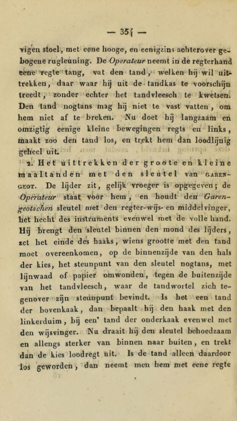 TigW stoel, met eone hooge, en eenigzins achterover ge- bogeue rugleuning. De Operateur neemt in de regterhand eene 'regte''tang, vat den tand ,* welken hij wil uit» trekken, daar waar hij uit de‘tandkas te voorschijn treedt, zonder 'echter het tandvleesch te kwetsen. Den tand nogtans mag hij niet te vast vatten, om hem niet af te breken. Nu doet hij langzaam en omzigtig eenige kleine bewegingen regts en links , maakt zoo den tand los, en tr.ekt hem dan loodlijnig geheel uit.' • ' * ’ 2'.’Het uittrekken der groöte en kleine maaltanden met den sleutel van garew- GEOT. De lijder zit, gelijk vroeger is opgegeven; de Operateur slaat vóór hem , en houdt den Garen- geotscJien sleutel met den regter-wijs* en middelvinger, het hecht' des insti'uments evenwel met de volle hand. Hij brengt den sleutel binnen den mond des lijders, zet het einde des haaks, wiens grootte met den tand moet overeenkomen, op de binnenzijde van den hals der kies, het steunpunt van den sleutel nogtans, met lijnwaad of papier omwonden, tegen de buitenzijde van het tandvleesch, waar de tandwortel zich te- genover zijn steunpunt bevindt. Is het een tand der bovenkaak, dan bepaalt hij den haak met den linkerduim , bij een’ tand der onderkaak evenwel met den wijsvinger. Nu draait hij den sleutel behoedzaam en allengs sterker van binnen naar buiten , en trekt dan de kies loodrègt uit. Is de tand alleen daardoor los geworden, dan neemt men hem met eene regte