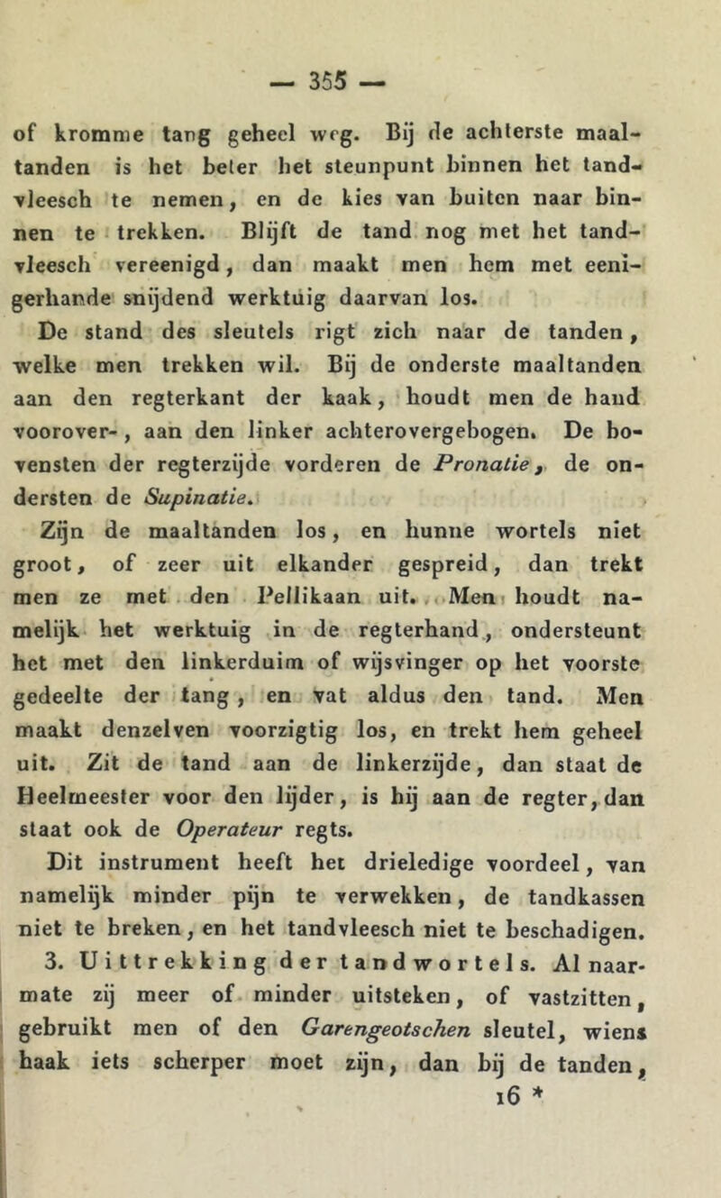 of kromme tang geheel weg. Bij fle achterste maal- tanden is het beter het steunpunt binnen het tand- Tleesch te nemen, en de kies van buiten naar bin- nen te trekken. Blijft de tand nog met het tand- vleesch vereenigd, dan maakt men hem met eeni- gerhande snijdend werktuig daarvan los. De stand des sleutels rigt zich naar de tanden, welke men trekken wil. Bij de onderste maaltanden aan den regterkant der kaak, houdt men de hand voorover- , aan den linker achterovergebogen. De bo- vensten der regterzijde vorderen de Pronatie, de on- dersten de Supinatie, Zijn de maaltanden los, en hunne wortels niet groot, of zeer uit elkander gespreid, dan trekt men ze met den Peilikaan uit.. oMeni houdt na- melijk het werktuig in de regterhand., ondersteunt het met den linkerduim of wijsvinger op het voorste gedeelte der -tang, en vat aldus den tand. Men maakt denzelven voorzigtig los, en trekt hem geheel uit. Zit de tand aan de linkerzijde, dan staat de Heelmeester voor den lijder, is hij aan de regter,dan staat ook de Operateur regts. Dit instrument heeft het drieledige voordeel, van namelijk minder pijn te verwekken, de tandkassen niet te breken, en het tandvleesch niet te beschadigen. 3. Uittrekking der tandwortels. Al naar- mate zij meer of minder uitsteken, of vastzitten, gebruikt men of den Garengeotschen sleutel, wiens baak iets scherper moet zijn, dan bij de tanden, i6 *