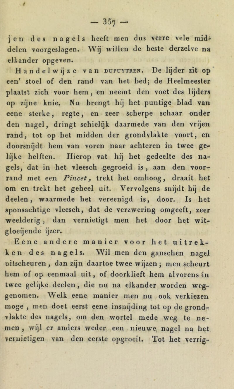t — 357 — jen des nagels heeft men dus verre vele mid- delen voorgeslagen. Wij willen de beste derzelve na elkander opgeven. Handelwijze van dupuytren. De lijder zit op' een’ stoel of den rand van het bed; de Heelmeester plaatst zich voor hem, en neemt den voet des lijders op zijne knie. Nu brengt hij het puntige blad van eene sterke, regte, en zeer scherpe schaar onder den nagel, dringt schielijk daarmede van den vrijen rand, tot op het midden der grondvlakte voort, en doorsnijdt hem van voren naar achteren in twee ge- lijke helften. Hierop vat hij het gedeelte des na- gels, dat in het vleesch gegroeid is, aan den voor- rand met een Pincet, trekt het omhoog, draait het om en trekt het geheel uit. Vervolgens snijdt hij de deelen, waarmede het vereenigd is, door. Is het sponsachtige vleesch, dat de verzwering omgeeft, zeer weelderig, dan vernietigt men het door het wit- gloeijende ijzer. Eene andere manier voor het uitrek- ken des nagels. Wil men den ganschen nagel uitscheuren, dan zijn daartoe twee wijzen; men scheurt hem of op eenmaal uit, of doorklieft hem alvorens in twee gelijke deelen , die nu na elkander worden weg- genomen. Welk eene manier men nu ook verkiezen moge , men doet eerst eene insnijding tot op de grond- vlakte des nagels, om den wortel mede weg te ne- men , wijl er anders weder een nieuwe, nagel na het vernietigen van den eerste opgrocit. Tot het verrig-