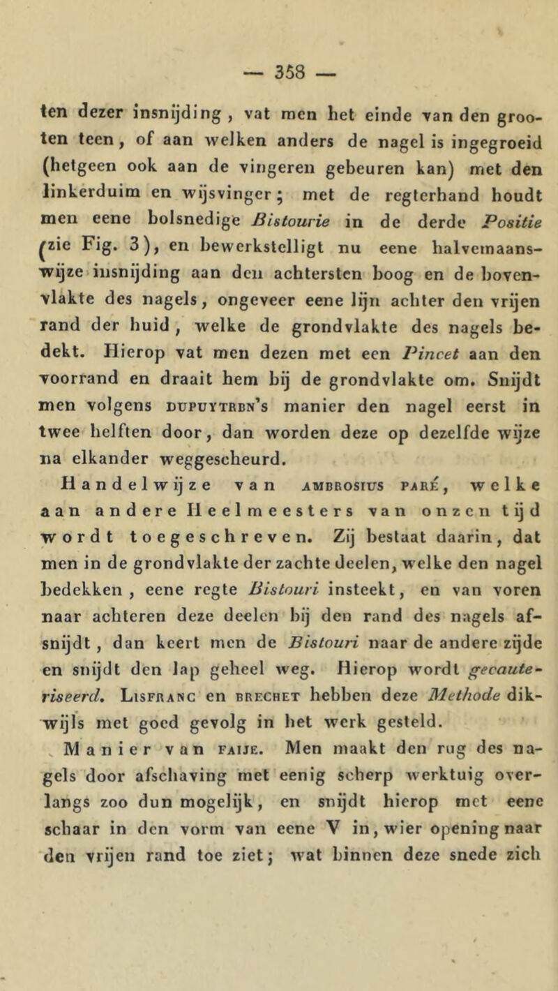 ten dezer insnijding , vat raen het einde van den groo- ten teen, of aan welken anders de nagel is ingegroeid (hetgeen ook aan de vingeren gebeuren kan) met den linkerduim en wijsvinger j met de regterhand houdt men eene holsnedige Bistourie in de derde Positie ^zie Fig. 3), en bewerkstelligt nu eene halvcinaans- wijze>insnijding aan den achtersten boog en de boven- vlakte des nagels, ongeveer eene lijn achter den vrijen rand der huid , welke de grondvlakte des nagels be- dekt. Hierop vat men dezen met een Pincet aan den voorrand en draait hem bij de grondvlakte om. Snijdt men volgens dupüytrbn’s manier den nagel eerst in twee helften door, dan worden deze op dezelfde wijze na elkander weggescheurd. Handelwijze van ambrosius paré, welke aan andere Heelmeesters van onzen tijd wordt toegeschreven. Zij bestaat daarin, dat men in de grondvlakte der zachte deelen, welke den nagel bedekken, eene regte Bistouri insteekt, en van voren naar achteren deze deelen hij den rand des nagels af- snijdt , dan keert men de Bistouri naar de andere zijde en snijdt den lap geheel weg. Hierop wordt gecaute- riseerd. Lisfranc en brechet hebben deze Methode dik- wijls met goed gevolg in het werk gesteld. _ Manier van faije. Men maakt den rug des na- gels door afschaving met eenig scherp werktuig over- langs zoo dunmogelijk, en snijdt hierop met eene schaar in den vorm van eene V in, wier opening naar den vrijen rand toe zietj wat binnen deze snede zich