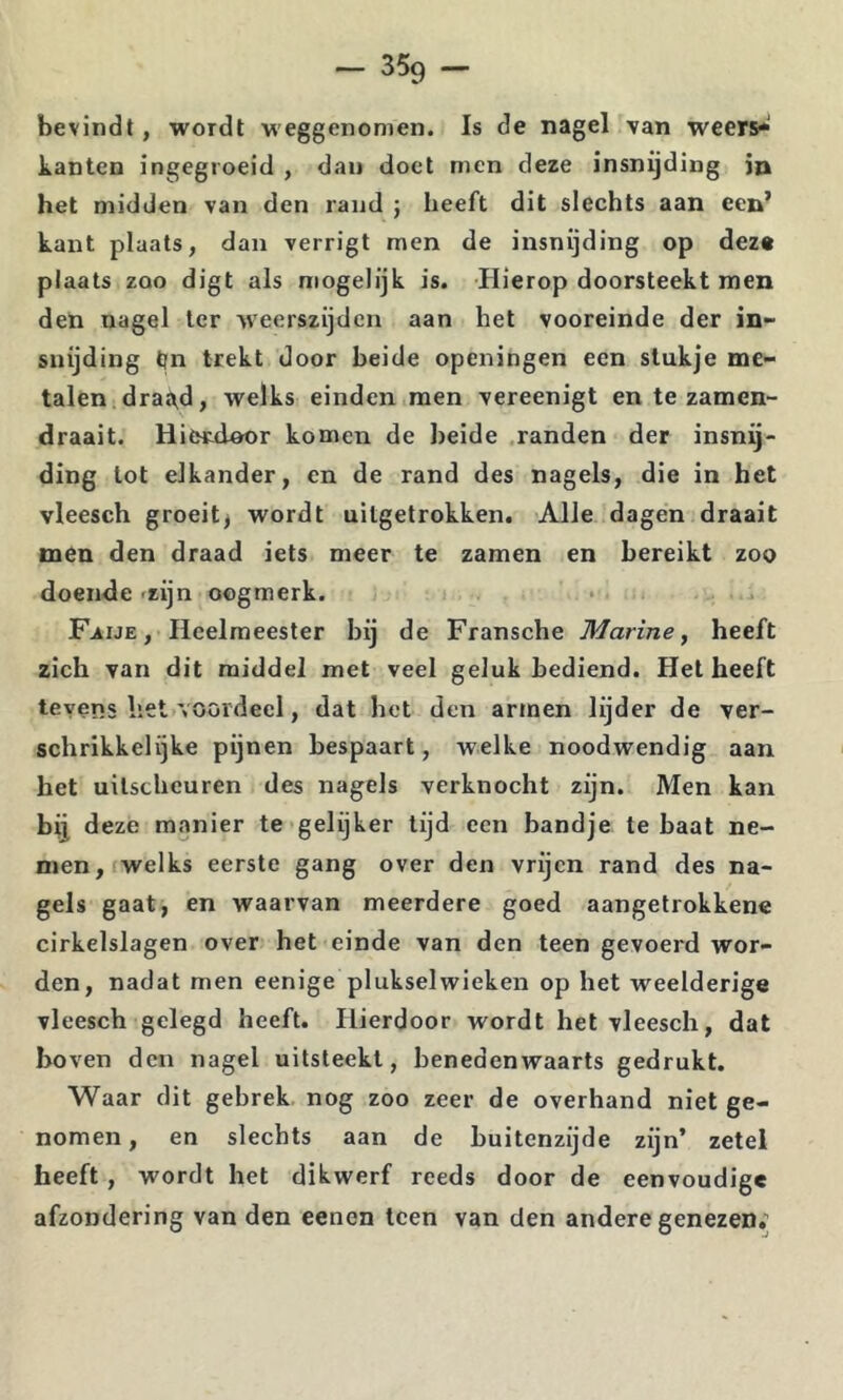 bevindt, wordt weggenomen. Is de nagel van weers* kanten ingegroeid , dau doet men deze insnijding in het midden van den rand ; heeft dit slechts aan een’ kant plaats, dan verrigt men de insnijding op dez« plaats zoo digt als mogelijk is. ïlierop doorsteekt men den nagel Ier weerszijden aan het vooreinde der in- snijding tjn trekt door beide openingen een stukje me- talen draa,d, welks einden men vereenigt en te zamen- draait. Hietdoor komen de heide .randen der insnij- ding lot elkander, en de rand des nagels, die in het vleesch groeit^ wordt uitgetrokken. Alle dagen draait men den draad iets meer te zamen en bereikt zoo doende «zijn oogmerk. F.AIJE, Heelmeester bij de Fransche Marine^ heeft zich van dit middel met veel geluk bediend. Het heeft tevens liet voordeel, dat bet den armen lijder de ver- schrikkelijke pijnen bespaart, welke noodwendig aan het uitscheuren des nagels verknocht zijn. Men kan bij deze manier te gelijker tijd een bandje te baat ne- men, welks eerste gang over den vrijen rand des na- gels gaat, en waarvan meerdere goed aangetrokkene cirkelslagen over het einde van den teen gevoerd wor- den, nadat men eenige plukselwieken op het weelderige vleesch gelegd heeft. Hierdoor wordt het vleesch, dat boven den nagel uitsteekl, benedenwaarts gedrukt. Waar dit gebrek nog zoo zeer de overhand niet ge- nomen , en slechts aan de buitenzijde zijn’ zetel heeft, wordt het dikwerf reeds door de eenvoudige afzondering van den eenen teen van den andere genezen;
