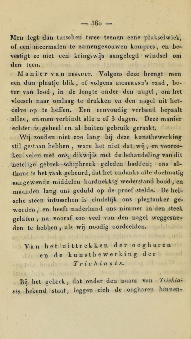 Men legt dan tussclien twee teenen eene plukselwiek, of een meermalen te zarnengevouwen kornpres, en be- vestigt zc met ecn kringswijs aangelegd windsel om den teen. Manier van desault. Volgens deze brengt men een dun plaatje blik, of volgens richerand’s raad, be- ter van lood , in de lengte onder den nagel, om het vleesch naar omlaag te drukken en den nagel uit het- zelve op te heffen. Een eenvoudig verband bepaalt allés, en men verbindt alle 2 of 3 dagen. Deze manier echter is geheel en al buiten gebruik geraakt. 'Wij zouden niet zoo lang bij deze kunstbewerking stil gestaan hebben , w'are het niet dat wij , en voorze- ker velen met ons, dikwijls met de behandeling van dit netelige gebrek-schipbreuk geleden hadden; ons al- thans is het vaak gebeurd,dat het ondanks alle doelmatig aangewende middelen hardnekkig wederstand bood , en maanden lang ons geduld op de proef stelde. De hel- sche steen intusschen is eindelijk ons plegtanker ge- worden, en heeft naderhand ons nimmer inden steek gelaten , na vooraf zoo veel van den nagel weggesne- den te hebben, als wij noodig oordeelden. Van het uittrekken der oogharen en de kunstbewerking der 7' r i c h i a s i s. Bij het gebrek, dat onder den naam van Tric/iia- sia bekend staat, leggen zich de oogharen binnen-