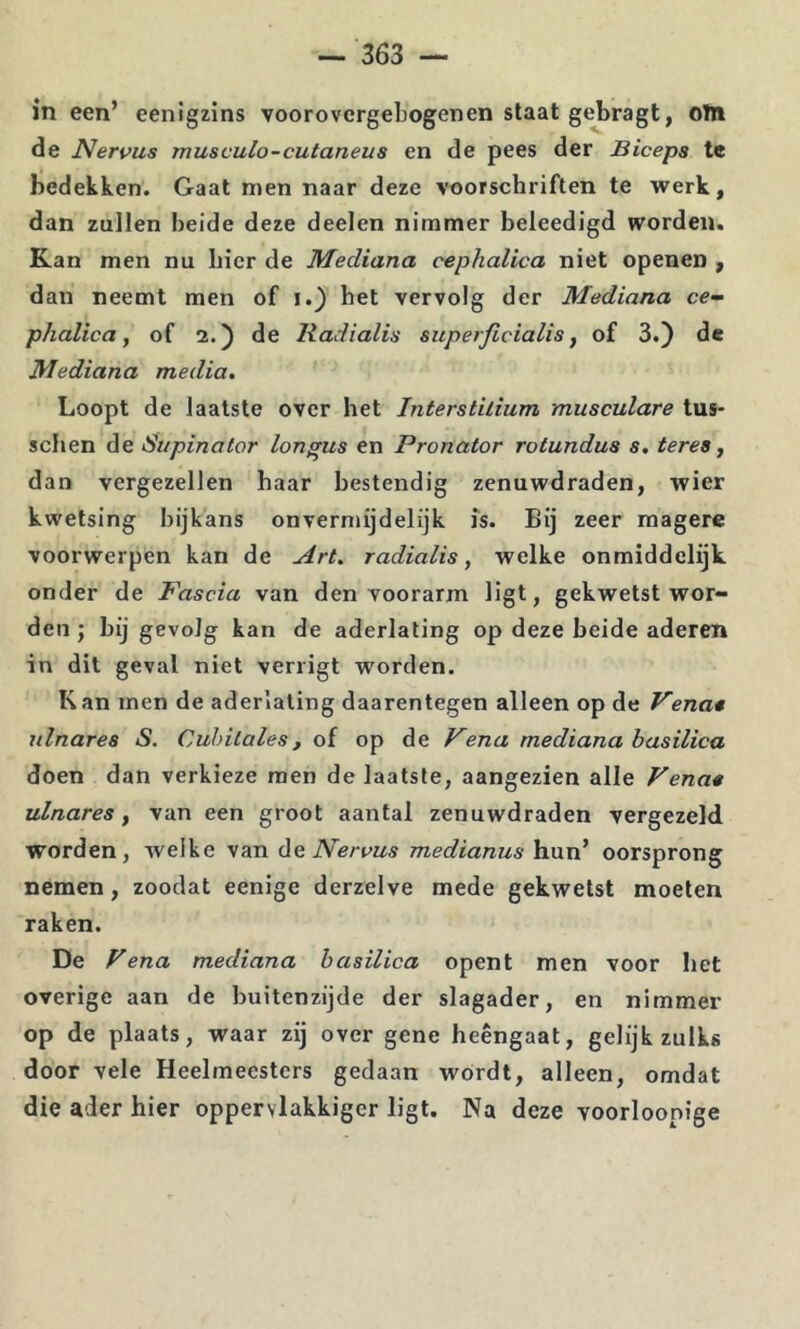 in een’ eenigzins voorovcrgebogenen slaat gebragt, otn de Nervus musvulo-cutaneus en de pees der Biceps te bedekken. Gaat men naar deze voorschriften te werk, dan zullen beide deze deelen nimmer beleedigd worden. Kan men nu hier de Mediana cephalica niet openen , dan neemt men of i.) het vervolg der Mediana ce- phalica, of 2.) de Radialis superficialis, of 3.) de Mediana media. Loopt de laatste over het Interstilium musculare tus* schen de Supinator longus en Pronator rotundas s, teres, dan vergezellen haar bestendig zenuwdraden, wier kwetsing bijkans onvermijdelijk is. Bij zeer magere voorwerpen kan de Art. radialis, welke onmiddelijk onder de Fascia van den voorarm ligt, gekwetst wor- den ; bij gevolg kan de aderlating op deze heide aderen in dit geval niet verrigt worden. Kan men de aderlating daarentegen alleen op de Vena* ulnarea S. Cuhitales, oi op de Vena mediana basilica doen dan verkieze men de laatste, aangezien alle Vena* ulnares, van een groot aantal zenuwdraden vergezeld worden, welke van de Nervus medianus hun’ oorsprong nemen, zoodat eenige derzelve mede gekwetst moeten raken. De Vena mediana basilica opent men voor het overige aan de buitenzijde der slagader, en nimmer op de plaats, waar zij over gene heengaat, gelijk zulks door vele Heelmeesters gedaan wórdt, alleen, omdat die ader hier oppervlakkiger ligt. Na deze voorloonige