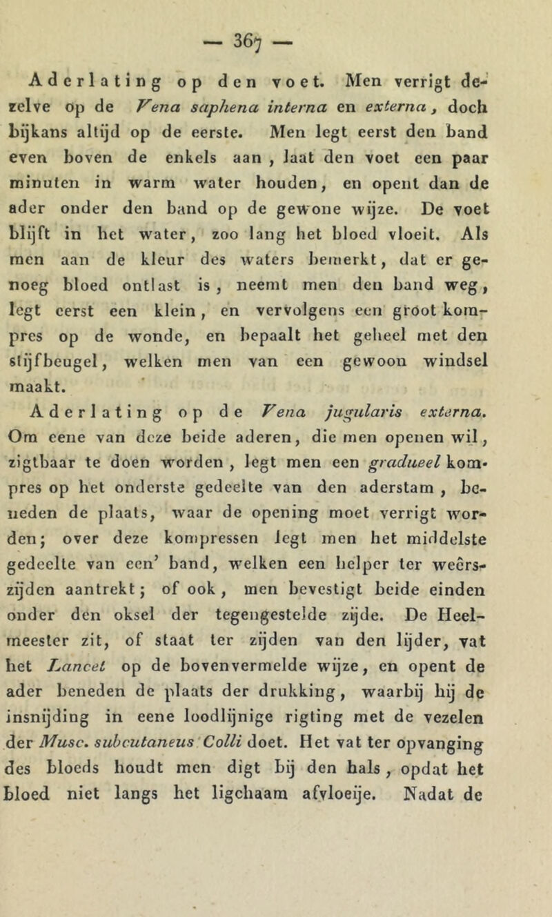 Aderlating op den voet. Men verrigt de- zelve Op de Vena saphena interna en externa , doch bijkans altijd op de eerste. Men legt eerst den band even boven de enkels aan , laat den voet een paar minuten in warm water houden, en opent dan de ader onder den band op de gewone wijze. De voet blijft in het water, zoo lang het bloed vloeit. Als men aan de kleur des waters bemerkt, dat er ge- noeg bloed ontlast is, neemt men den band weg, legt eerst een klein, en vervolgens een gröot kom- pres op de wonde, en bepaalt het geheel met den slijfbeugel, welken men van een gewoon windsel maakt. Aderlating op de Vena jugular is externa. Ora eene van deze beide aderen, die men openen wil, zigthaar te doen worden , legt men een gradueel kom- pres op het onderste gedeelte van den aderstam , be- neden de plaats, waar de opening moet verrigt wor- den; over deze kompressen legt men het middelste gedeelte van een’ band, welken een helper ter weers- zijden aantrekt; of ook , jnen bevestigt beide einden onder den oksel der tegengestelde zijde. De Heel- meester zit, of staat ter zijden van den lijder, vat het Lancet op de bovenvermelde wijze, en opent de ader beneden de plaats der drukking, waarbij hij de insnijding in eene loodlijnige rigting met de vezelen der Musc. subcutaneus Colli doet. Het vat ter opvanging des blocds houdt men digt bij den hals, opdat het bloed niet langs het ligchaam afvloeije. Nadat de