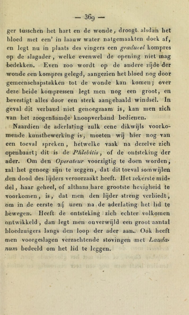 ger tusschen het hart en de wondcj droogt-alsdan het bloed niet een’ in laauw water natgemaakten doek af, en legt nu in plaats des vingers een gradueel kompres op de slagader , welke evenwel de opening niet inag bedekken. Even zoo wordt op de andere zijde der wonde een kompres gelegd, aangezien het bloed nog door gemeenschapstakken tot de wonde kan komen 5 over deze beide kompressen legt men nog een groot, en bevestigt alles door een sterk aangebaald windsel. In geval dit verband niet genoegzaam is, kan men zich Tan het zoogenSamde* knoopverband bedienen. Naardien de aderlating zulk eene dikwijls voorko- mende kunstbewerking' is, moeten wij bier nog van een toeval spreken , hetwelke vaak na dezelve zich openbaart; dit is de Phlehilis, of de ontsteking der ader. Om den Operateur voorzigtig te doen worden, zal het genoeg zijn te zeggen, dat dit toeval somwijlen den dood des lijders veroorzaakt heeft. Het zekerste mid- del, haar geheel, of althans hare grootste hevigheid te voorkomen, is, dat men den lijder streng verbiedt, om in de eerste ^4 uren na de aderlating bet lid te bewegen. Heeft de ontsteking zich echter volkomen ontwikkeld , dan legt men onverwijld een groot aantal bloedzuigers langs den loop der ader aan.. Ook heeft men voorgeslagen verzachtende stovingen met Lauda* num bedeeld om het lid te leggen.