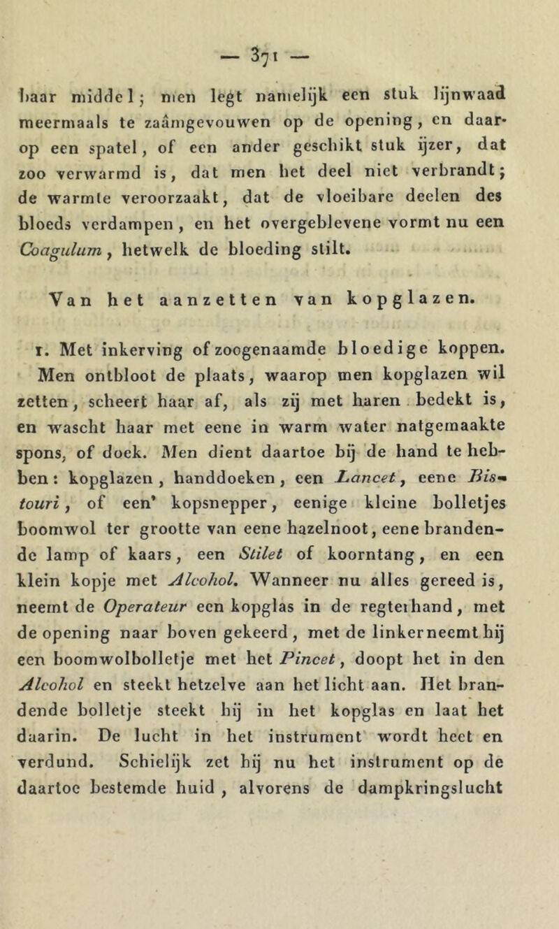 haar niidde 1; men legt namelijk een stuk lijnwaad meermaals te zaanigevouwen op de opening, en daar- op een spatel, of een ander geschikt stuk ijzer, dat zoo verwarmd is, dat men het deel niet verbrandt j de warmte veroorzaakt, dat de vloeibare deelen des bloeds verdampen , en het overgeblevene vormt nu een Coagulum, hetwelk de bloeding stilt. Van het aanzetten van kopglazen. I. Met inkerving of zoogenaamde bloedige koppen. Men ontbloot de plaats, waarop men kopglazen wil zetten, scheert haar af, als zij met haren bedekt is, en wascht haar met eene in warm water natgemaakte spons, of doek. Men dient daartoe bij de hand te heb- ben: kopglazen, handdoeken, een Lancet^ eene touri, of een* kopsnepper, eenige kleine bolletjes boomwol ter grootte van eene hazelnoot, eene branden- de lamp of kaars, een Stilet of koorntang, en een klein kopje met Alcohol. Wanneer nu alles gereed is, neemt de Operateur een kopglas in de regtethand, met deepening naar boven gekeerd, met de linkerneemtbij een boomwolbolletje met \ic\. Pincet, doopt het in den Alcohol en steekt hetzelve aan het licht aan. Het bran- dende bolletje steekt hij in het kopglas en laat het daarin. De lucht in het instrument wordt heet en verdund. Schielijk zet hij nu het instrument op de daartoe bestemde huid , alvorens de dampkringslucht