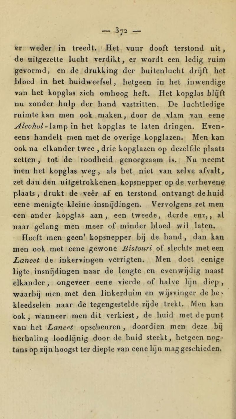 er weder in treedt. Het vuur dooft terstond uit, de uifgezelte lucht verdikt, er wordt een ledig ruim gevormd, en de drukking der buitenlucht drijft het bloed in het huidweefsel, hetgeen in het inwendige van het kopglas zich omhoog heft. Het kopglas blijft nu zonder hulp der hand vastzitten. De luchtledige ruimte kan men ook maken, door de vlam van eene Alcohol\n het kopglas te laten dringen. Even- eens handelt men met de overige kopglazen. Men kan ook na elkander twee , drie kopglazen op dezelfde plaats zetten, tot de roodheid genoegzaam is. Nu neemt men het kopglas weg, als het niet van zelve afvalt, zet dan den uitgetrokkcnen kopsnepper op de verhevene plaats, drukt de veer af en terstond ontvangt de huid eene menigte kleine insnijdingen. Vervolgens zet men een ander kopglas aan, een tweede, derde enz,, al naar gelang men meer of minder bloed wil laten. Heeft men geen’ kopsnepper bij de hand , dan kan men ook met eene gewone Bistouri of slechts met een Lancet de inkervingen verrigten. Men doel eenige ligte insnijdingen naar de lengte en evenwijdig naast elkander, ongeveer eene vierde of halve lijn diep, waarbij men met den linkerduim en wijsvinger debe^ kleedsclen naar de tegengestelde zijde trekt. Men kan ook, wanneer men dit verkiest, de liuid met de punt van het Lancet opscheuren, doordien men deze bij herhaling loodlijnig door de huid steekt, hetgeen nog- tans op zijn hoogst ter diepte van eene lijn maggesehieden.