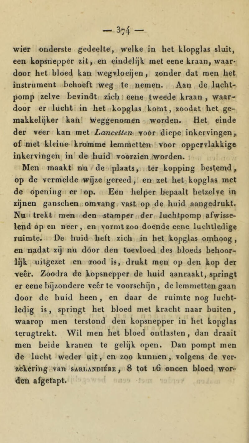— 3^4 — wier onderste gedeelte, welke in het klopglas sluit, een kopsnepper zit, en eindelijk met eene kraan, waar- door het bloed kan wcgvloeijen, zonder dat men het instrument behoeft weg te nemen. Aan de lucht- pomp zelve bevindt zich eene tweede kraan , waar- door er lucht in het kopglas komt, zoodat het ge- makkelijker kan' weggenomen worden. Het einde der veer kan met Lancetten yoor diepe inkervingen, of met kleine kroimme lemraetten voor oppervlakkige inkervingen in de huid voorzien worden. Men maakt nu de plaats, ter kopping bestemd, op de vermelde wijze gereed, en zet het kopglas met de opening er 'op. Een helper bepaalt hetzelve in zijnen ganschen omvang vast op de huid aangedrukt. Nu I trekt men den stamper der luchtpomp afwisse- lend op en neer, en vormt zoo doende eene luchtledige ruimte. De huid heft zich in het kopglas omhoog, en nadat zij nu door den toevloed des bloeds behoor- lijk uitgezet en rood is, drukt men op den kop der veer. Zoodra de kopsnepper de huid aanraakt, springt er eene bijzondere veer te voorschijn , de lemmetten gaan door de huid heen, en daar de ruimte nog lucht- ledig is, springt het bloed met kracht naar buiten, waarop men terstond den kopsnepper in het kopglas terugtrekt. Wil men het bloed ontlasten, dan draait men beide kranen te gelijk open. Dan pompt men de lucht weder uit, en zoo kunnen, volgens de ver- zekering van sari.andiÉre , 8 tot i6 oneen bloed wor- den afgetapt.