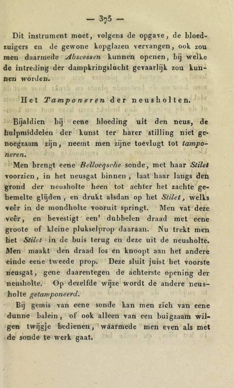 Dit instrument moet, volgens de opgave, de bloed- zuigers en de gewone kopglazen vervangen, ook zou men daarmede Abscessen kunnen openen, bij welke de intreding der dampkringslucht gevaarlijk zou kun- nen worden. Het Tamponer en der neusholten. Bijaldien bij eene bloeding uit den neus, de hulpmiddelen der kunst ter harer stilling niet ge- noegzaam zijn, neemt men zijne toevlugt tot iampo- neren. ‘ Men brengt eene Beilocqsche sonde, met haar Stilet voorzien, in het neusgat binnen , laat haar langs deh grond der neusholte heen tot achter het zachte ge- hemelte glijden, en drukt alsdan op het Stilet, welks veer in de mondholte vooruit springt. Men vat deze veer, en bevestigt een’ dubbelen draad met eene groote of kleine plukselprop daaraan. Nu trekt men het Stilet in de buis terug en deze uil de neusholte. Men maakt den draad los en knoopt aan het andere einde eene tw'eede prop. Deze sluit juist het voorste neusgat, gene daarentegen de achterste opening der neusholte. Op dezelfde wijze wordt de andere neus- holte getamponeerd. Bij gemis van eene sonde kan men zich van eene dunne balein, of ook alleen van een buigzaam wil- gen twijgje bedienen, 'wïiatmede men even als mei de sonde te werk gaat.