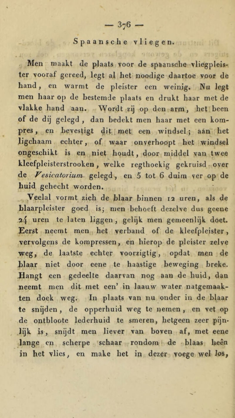 — 3^6 — Spaanse he vliegen. Men maakt de plaats voor de spaansche vliegpleis- ter vooraf gereed, legt al het noodige daartoe voor de hand, en warmt de pleister een \veinig. Nu legt men haar op de bestemde plaats en drukt haar met de vlakke hand aan. Wordt zij op den arm, het been of de dij gelegd , dan bedekt men haar met een kom- pres, en bevestigt dit met een windsel; aan het ligchaam echter, of waar onverhoopt het windsel ongeschikt is en niet houdt, door middel van twee kleefpleisterstrooken, welke regthoekig gekruisd over de Vesicatorium gelegd, en 5 tot 6 duim ver op de huid gehecht worden. Veelal vormt zich de blaar binnen 12 uren, als de blaarpleister goed is; men behoeft dezelve dus gcene 24 uren te laten liggen, gelijk men gemeenlijk doet. Eerst neemt men het verband of de kleefpleister, vervolgens de korapressen, en hierop de pleister zelve weg, de laatste echter voorzigtig, opdat men de blaar niet door eene te haastige beweging breke. Hangt een gedeelte daarvan nog aan de huid, dan neemt men dit met een’ in laauw water natgemaak- ten doek weg. In plaats van nu onder in de blaar te snijden, de opperhuid weg te nemen , en vet op de ontbloote lederhuid te smeren, hetgeen zeer pijn- lijk is, snijdt men liever van boven af, met eene lange en scherpe schaar rondom de blaas heen in het vlies, en make het in dezer voege wel los.