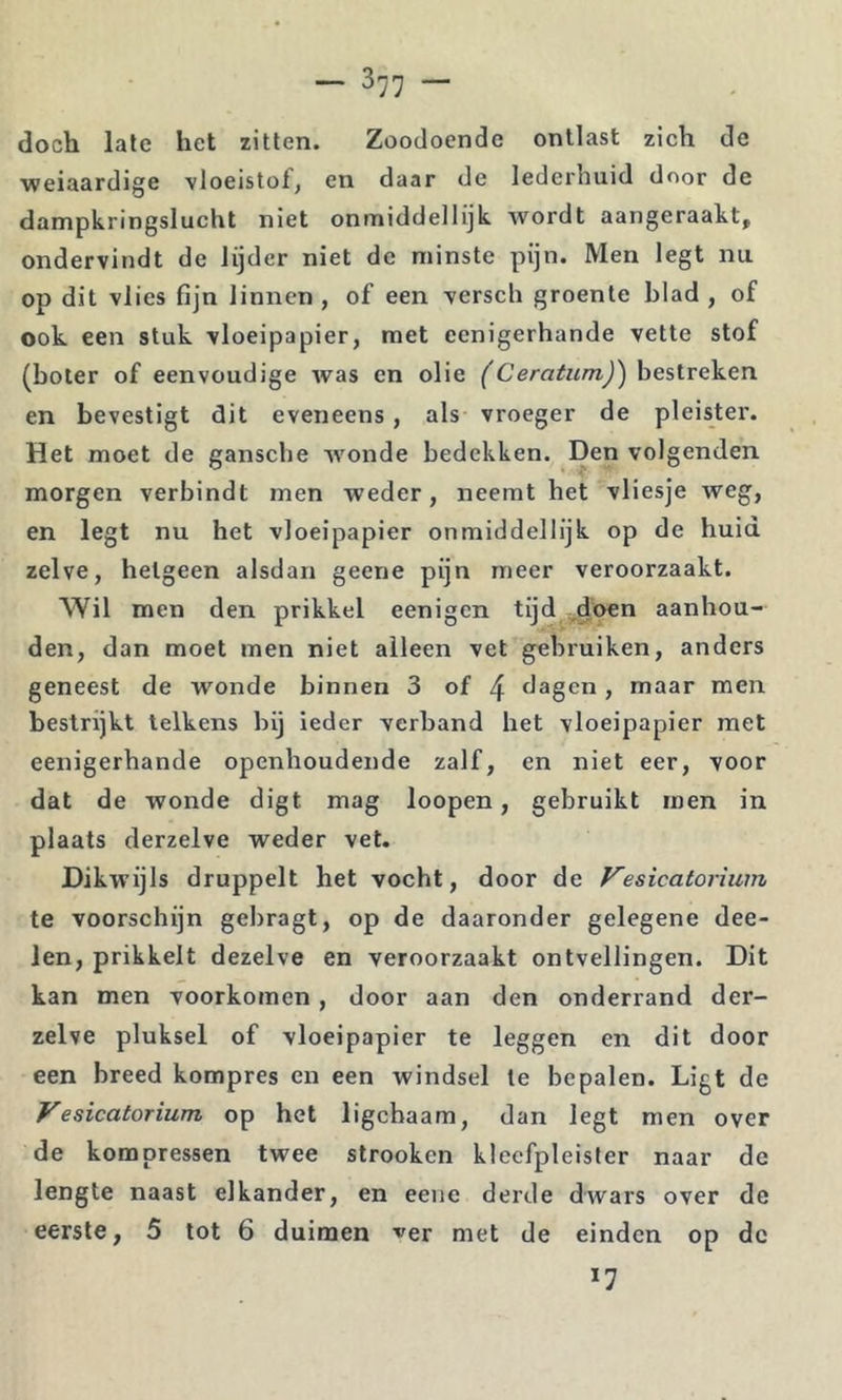 doch late het zitten. Zoodoende ontlast zich de weiaardige vloeistof, en daar de lederhuid door de dampkringslucht niet onmiddellijk wordt aangeraakt, ondervindt de lijder niet de minste pijn. Men legt nu op dit vlies fijn linnen , of een versch groente blad , of ook een stuk vloeipapier, met eenigerhande vette stof (boter of eenvoudige was en olie (Ceratum)') bestreken en bevestigt dit eveneens, als vroeger de pleistei’. Het moet de gansche wonde bedekken. Den volgenden morgen verbindt men weder, neemt het vliesje weg, en legt nu het vloeipapier onmiddellijk op de huid zelve, hetgeen alsdan geene pijn meer veroorzaakt. Wil men den prikkel eenigen tijd ,doen aanhou- den, dan moet men niet alleen vet gebruiken, anders geneest de wonde binnen 3 of 4 dagen, maar men bestrijkt telkens bij ieder verband het vloeipapier met eenigerhande openhoudende zalf, en niet eer, voor dat de wonde digt mag loopen, gebruikt men in plaats derzelve weder vet. Dikwijls druppelt het vocht, door de Vesicatorium te voorschijn gebragt, op de daaronder gelegene dee- len, prikkelt dezelve en veroorzaakt ontvellingen. Dit kan men voorkomen, door aan den onderrand der- zelve pluksel of vloeipapier te leggen en dit door een breed kompres en een windsel Ie bepalen. Ligt de Vesicatorium op het ligchaam, dan legt men over de kompressen twee strooken kleefpleister naar de lengte naast elkander, en eeiie derde dwars over de eerste, 5 tot 6 duimen ^er met de einden op de 17