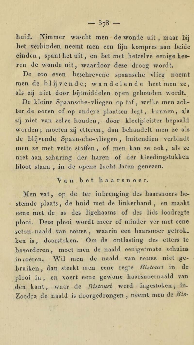 huid. Nimmer wascht men de wonde uit , maar bij het verbinden neemt men een fijn kompres aan beide einden, spant het uit, en bet met hetzelve eenige kee- ren de wonde uit, waardoor deze droog wordt. De zoo even beschrevene spaansche vlieg noemt men de blijvende; wandelende heet men ze, als zij niet door brjtmiddelen open gehouden wordt. De kleine Spaansche-vliegen op taf, welke men ach- ter de ooren of op andere plaatsen legt, kunnen, als zij niet van zelve houden, door kleefpleister bepaald worden; moeten zij etteren, dan behandelt men ze als de blijvende Spaansche-vliegen , buitendien verbindt men ze met vette stoffen , of men kan ze ook, als ze niet aan schuring der haren of der kleedingstukken bloot staan , in de opene lucht laten genezen. Van het haarsnoer. Men vat, op de ter inbrenging des haarsnoers be- stemde plaats, de huid met de linkerhand , en maakt eene met de as des ligchaams of des lids loodregte plooi. Deze plooi wordt meer of minder ver met eene seton-naald van bouer , waarin een haarsnoer getrok. ken is, doorstoken. Om de ontlasting des etters te bevorderen , moet men de naald eenigermate schuins invoeren. Wil men de naald van bouer niet ge- bruiken , dan steekt men eene regte Bistouri in de plooi in, en voert eene gewone haarsnoernaald van den kant, waar de Bistouri werd ingestoken, in. Zoodra de naald is doorgedrongen , neemt men de Bis-