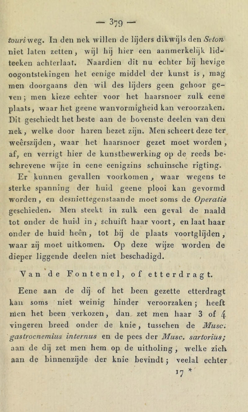 town weg. In den nek willen de lijders dikwijls den Seton niet laten zetten, wijl hij hier een aanmerkelijk lid- teeken achterlaat. Naardien dit nu echter hij hevige oogontstekingen het eenige middel der kunst is , raag men doorgaans den wil des lijders geen gehoor ge- ven ; men kieze echter voor het haarsnoer zulk eene plaats, waar het geene wanvormigheid kan veroorzaken. Dit geschiedt het heste aan de bovenste deelen van den nek, welke door haren hczet zijn. Men scheert deze ter weerszijden, waar het haarsnoer gezet moet worden, af, en verrigt hier de kunstbewerking op de reeds be- schrevene wijze in eene eenigzins schuinsche rigting. Er kunnen gevallen voorkomen, waar wegens te sterke spanning der huid geene plooi kan gevormd worden , en desniettegenstaande moet soms de Operatie geschieden. Men steekt in zulk een geval de naald tot onder de huid in, schuift haar voort, en laat haar onder de huid heen, tot hij de plaats voortglijden, waar zij moet uitkomen. Op deze wijze worden de dieper liggende deelen niet beschadigd. Yan de Fontenel, of etterdragt. Eene aan de dij of het heen gezette etterdragt kan soms niet weinig hinder veroorzaken ; heeft men het been verkozen, dan, zet men haar 3 of 4 vingeren breed onder de knie, tusschen de Musc. gastrocnemius internus en de pees der Musc. sartoriua; aan de dij zet men hem op de uitholing , welke zich aan de binnenzijde der knie bevindt j veelal echter 17 *