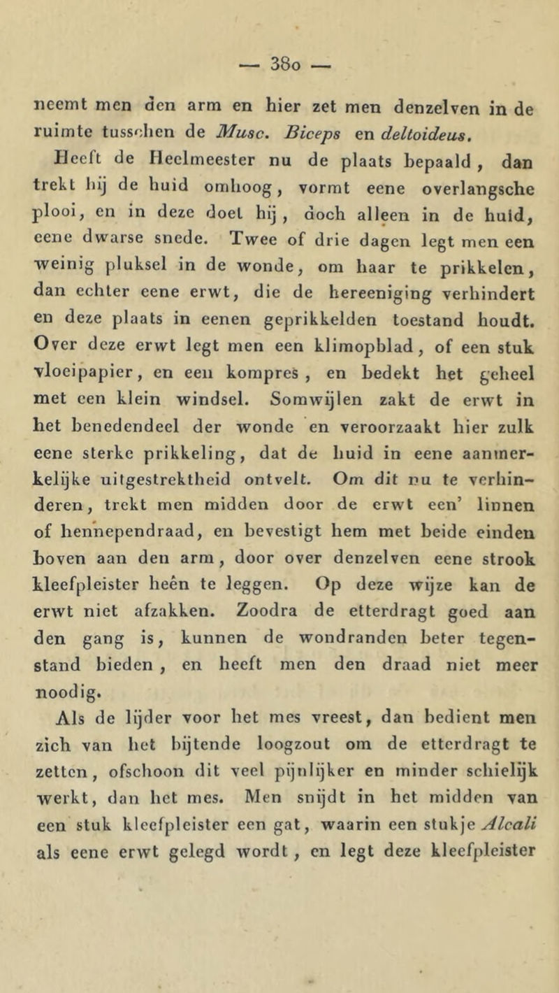 neemt men den arm en hier zet men denzelven in de ruimte tussolien de Musc. Biceps en deltoideus. Heeft de Heelmeester nu de plaats bepaald , dan trekt liij de huid omhoog, vormt eene overlangsche plooi, en in deze doel hij, doch alleen in de huid, eene dwarse snede. Twee of drie dagen legt men een weinig pluksel in de wonde, om haar te prikkelen, dan echter eene erwt, die de hereeniging verhindert en deze plaats in eenen geprikkelden toestand houdt. Over deze erwt legt men een klimopblad, of een stuk vloeipapier, en een kompres , en bedekt het geheel met een klein windsel. Somwijlen zakt de erwt in het benedendeel der wonde en veroorzaakt hier zulk eene sterke prikkeling, dat de huid in eene aantner- kelijke uitgestrektheid ontvelt. Om dit nu te verhin- deren, trekt men midden door de erwt een’ linnen of hennependraad, en bevestigt hem met beide einden hoven aan den arm, door over denzelven eene strook kleefpleister heen te leggen. Op deze wijze kan de erwt niet afzakken. Zoodra de etterdragt goed aan den gang is, kunnen de wondranden beter tegen- stand bieden , en heeft men den draad niet meer noodig. Als de lijder voor het mes vreest, dan bedient men zich van het bijtende loogzout om de etterdragt te zetten, ofschoon dit veel pijnlijker en minder schielijk werkt, dan het mes. Men snijdt in het midden van een stuk kleefpleister een gat, waarin een Alcali als eene erwt gelegd wordt, en legt deze kleefpleister