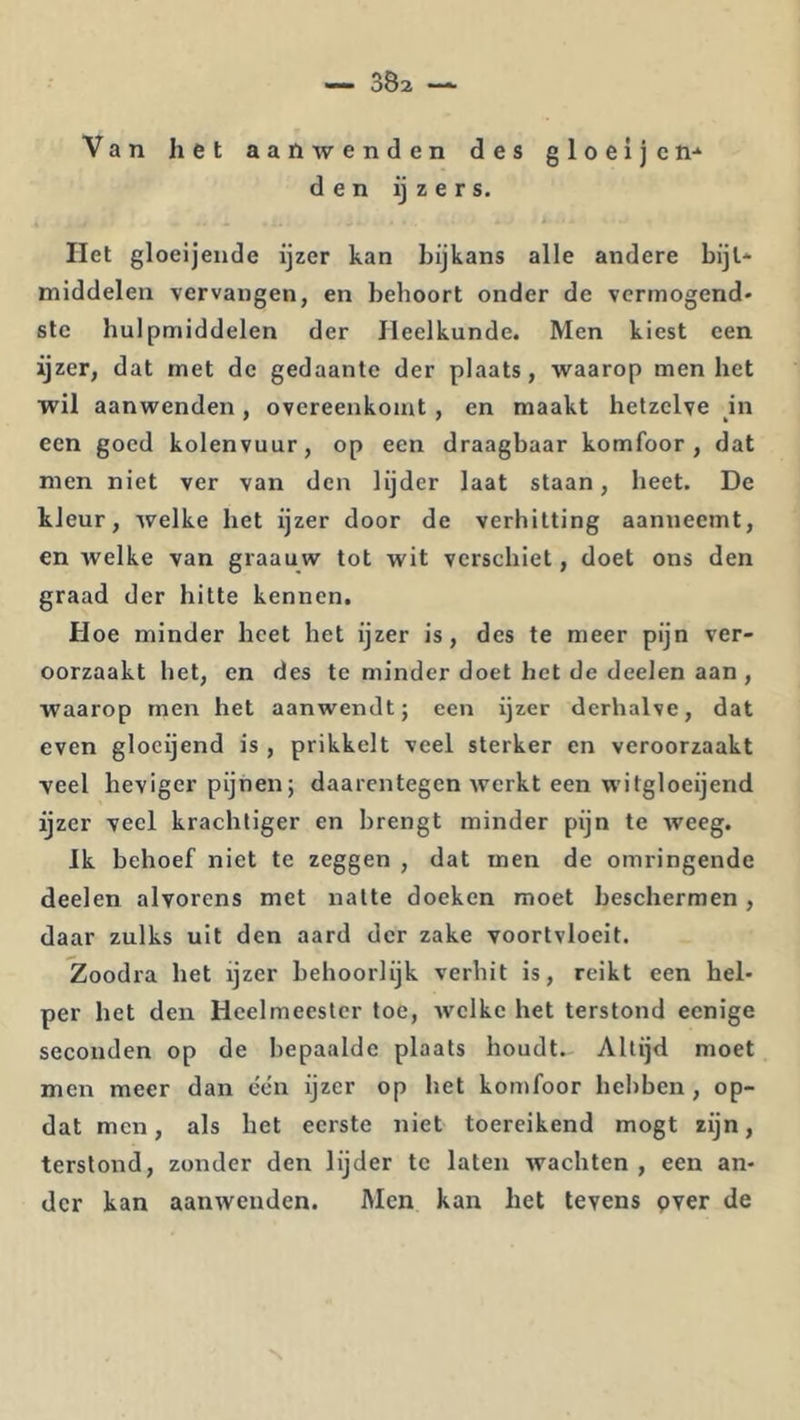 Van liet aanwenden des gloeljcn-^ den ij z e r s. i liet gloeijende ijzer kan bijkans alle andere bijl* middelen vervangen, en behoort onder de vermogend* stc hulpmiddelen der Heelkunde. Men kiest een ijzer, dat met de gedaante der plaats, waarop men het wil aanwenden, overeenkomt, en maakt hetzelve in een goed kolenvuur, op een draagbaar komfoor, dat men niet ver van den lijder Iaat staan, heet. De kleur, welke het ijzer door de verhitting aanneemt, en welke van graauw tot wit verschiet, doet ons den graad der hitte kennen. Hoe minder heet het ijzer is, des te meer pijn ver- oorzaakt het, en des te minder doet het de deelen aan, waarop men het aanwendt; een ijzer derhalve, dat even glocijend is , prikkelt veel sterker en veroorzaakt yeel heviger pijnen; daarentegen werkt een witgloeijend ijzer veel krachtiger en brengt minder pijn te weeg. Ik behoef niet te zeggen , dat men de omringende deelen alvorens met natte doeken moet beschermen, daar zulks uit den aard der zake voortvloeit. Zoodra het ijzer behoorlijk verhit is, reikt een hel- per het den Heelmeester toe, welke het terstond eenige seconden op de bepaalde plaats houdt- Altijd moet men meer dan één ijzer op het komfoor hebben, op- dat men, als het eerste niet toereikend mogt zijn, terstond, zonder den lijder te laten wachten , een an- der kan aanwenden. Men kan bet tevens pver de