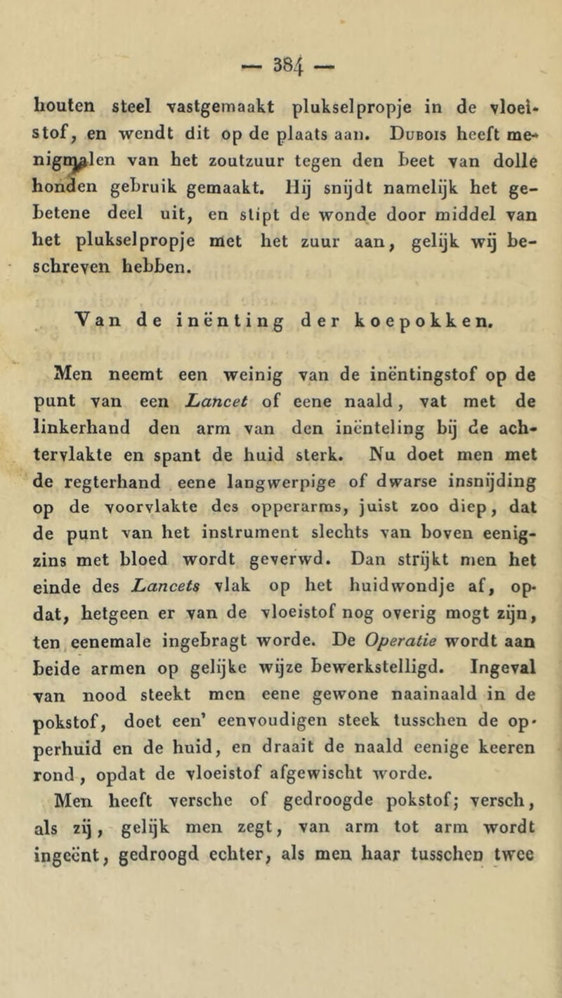 houten steel Tastgemaakt pluksel propje in de vloei- stof, en wendt dit op de plaats aan. Dubois heeft me- nigiMl en van het zoutzuur tegen den beet van dolle honden gebruik gemaakt. Hij snijdt namelijk het ge- betene deel uit, en stipt de wonde door middel van het plukselpropje met het zuur aan, gelijk wij be- schreven hebben. Van de inenting der koepokken. Men neemt een weinig van de inëntingstof op de punt van een Lancet of eene naald, vat met de linkerhand den arm van den inënteling bij de ach- tervlakte en spant de huid sterk. Nu doet men met de regterhand eene langwerpige of dwarse insnijding op de voorvlakte des opperarms, juist zoo diep, dat de punt van het instrument slechts van boven eenig- zins met bloed wordt geverwd. Dan strijkt men het einde des Lancets vlak op het huidwondje af, op- dat, hetgeen er van de vloeistof nog overig mogt zijn, ten,eenemale ingebragt worde. De Operatie wordt aan beide armen op gelijke wijze bewerkstelligd. Ingeval van nood steekt men eene gewone naainaald in de pokstof, doet een’ eenvoudigen steek tusschen de op- perhuid en de huid, en draait de naald eenige keeren rond , opdat de vloeistof afgewischt worde. Men heeft versche of gedroogde pokstof; versch, als zij, gelijk men zegt, van arm tot arm wordt ingeënt, gedroogd echter, als men haar tusschen twee