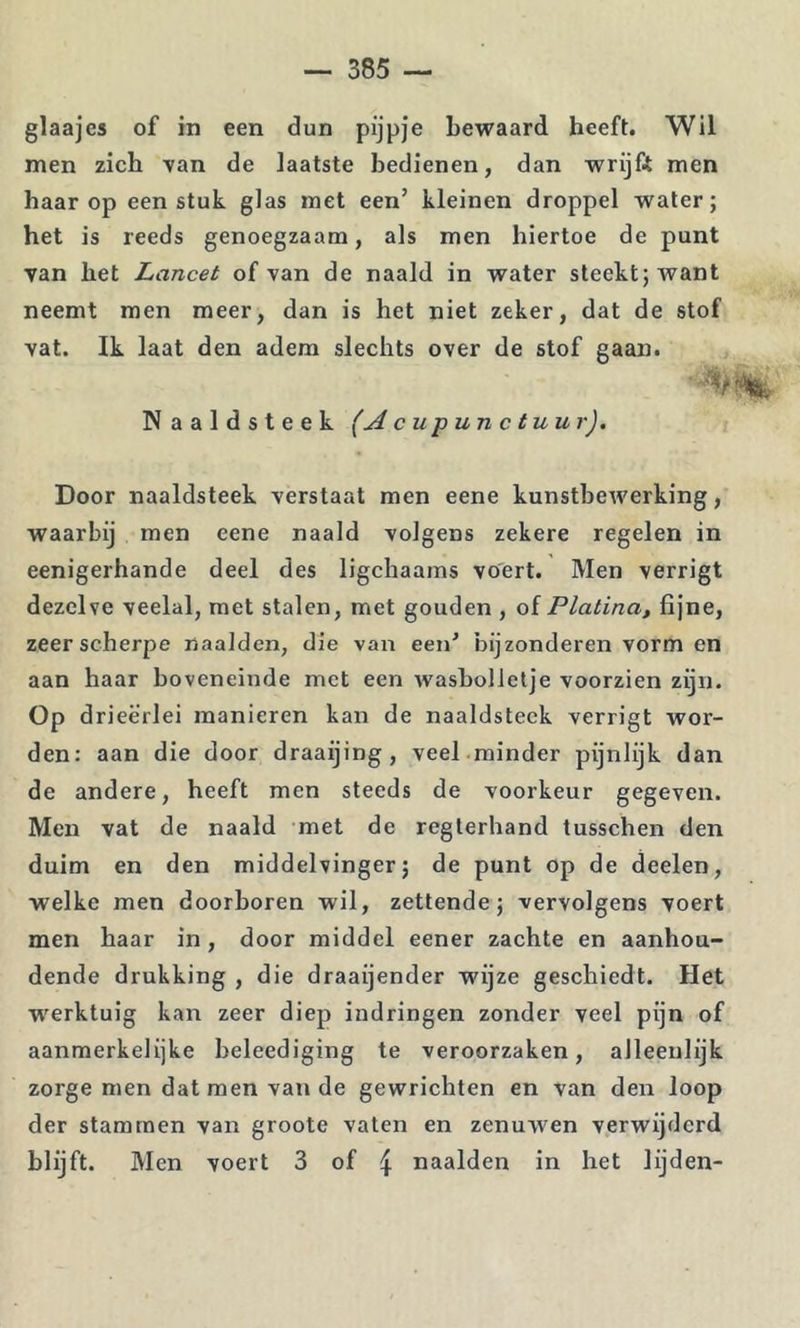 glaajes of in een dun pijpje bewaard heeft. Wil men zich van de laatste bedienen, dan wrijft men haar op een stuk glas met een’ kleinen droppel water; het is reeds genoegzaam, als men hiertoe de punt van het Lancet of van de naald in water steekt; want neemt men meer, dan is het niet zeker, dat de stof vat. Ik laat den adem slechts over de stof gaan. Naaldsteek (Acupunctuur), Door naaldsteek verstaat men eene kunstbewerking, waarbij men eene naald volgens zekere regelen in eenigerhande deel des ligchaams voert. Men verrigt dezelve veelal, met stalen, met gouden , oi Platina, fijne, zeer scherpe naalden, die van een’ bijzonderen vorm en aan haar boveneinde met een wasbolletje voorzien zijn. Op drieërlei manieren kan de naaldsteek verrigt wor- den: aan die door draaijing , veel minder pijnlijk dan de andere, heeft men steeds de voorkeur gegeven. Men vat de naald met de regterhand tusschen den duim en den middelvinger; de punt op de deelen, welke men doorboren wil, zettende; vervolgens voert men haar in, door middel eener zachte en aanhou- dende drukking , die draaijender wijze geschiedt. Het w'^erktuig kan zeer diep indringen zonder veel pijn of aanmerkelijke beleediging te veroorzaken, alleenlijk zorge men dat men van de gewrichten en van den loop der stammen van groote vaten en zenuwen verwijderd blijft. Men voert 3 of 4 naalden in het lijden-