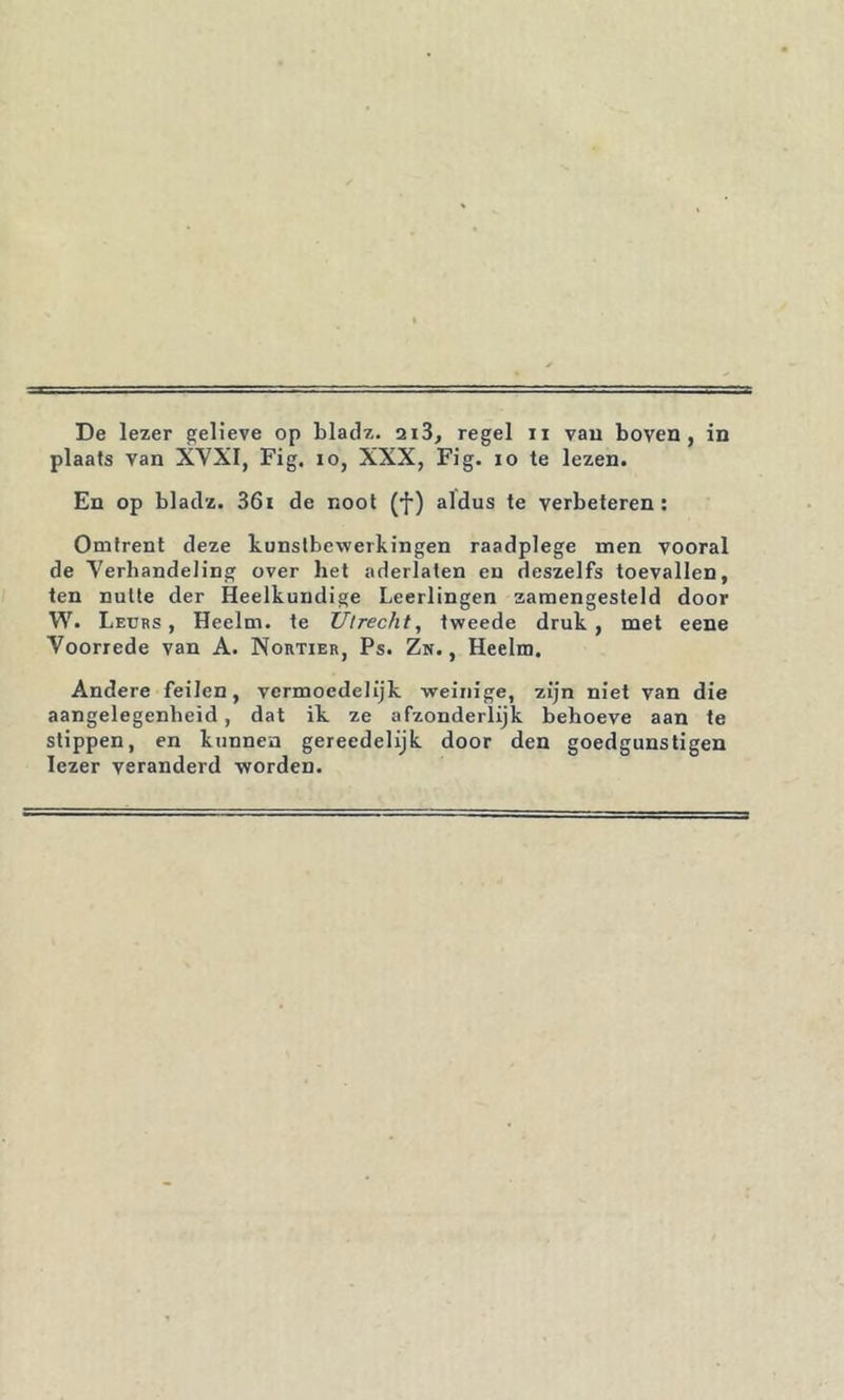 T De lezer gelieve op blaclz. 2i3, regel ii yau boven, in plaats van XVXI, Fig, lo, XXX, Fig. lo te lezen. En op blaclz. 36i de noot (f) aldus te verbeteren; Omtrent deze kunstbewerkingen raadplege men vooral de Verhandeling over het aderlaten en deszelfs toevallen, ten nutte der Heelkundige Leerlingen zamengesteld door W. Leuks, Heelm. te Utrecht, tweede druk, met eene Voorrede van A. Nortiek, Ps. Zn. , Heelm. Andere feilen, vermoedelijk weinige, zijn niet van die aangelegenheid, dat ik ze afzonderlijk behoeve aan te stippen, en kunnen gereedelijk door den goedgunstigen lezer veranderd worden.