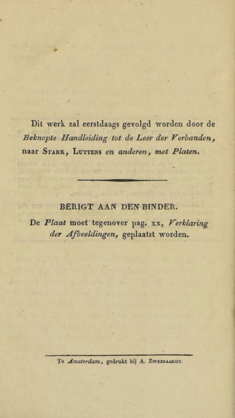 Dit werk zal eerstdaags gevolgd worden door de Beknopte Handleiding tot de Leer der Verhanden, naar Stark, Luttens en anderen, met Platen. BERIGT AAN DEN BINDER. De Plaat moet'tegenover pag. xx, Verklaring der Afbeeldingen, geplaatst worden. Te Amsterdam, gedrukt bij A. ZwEsaAiRDT.