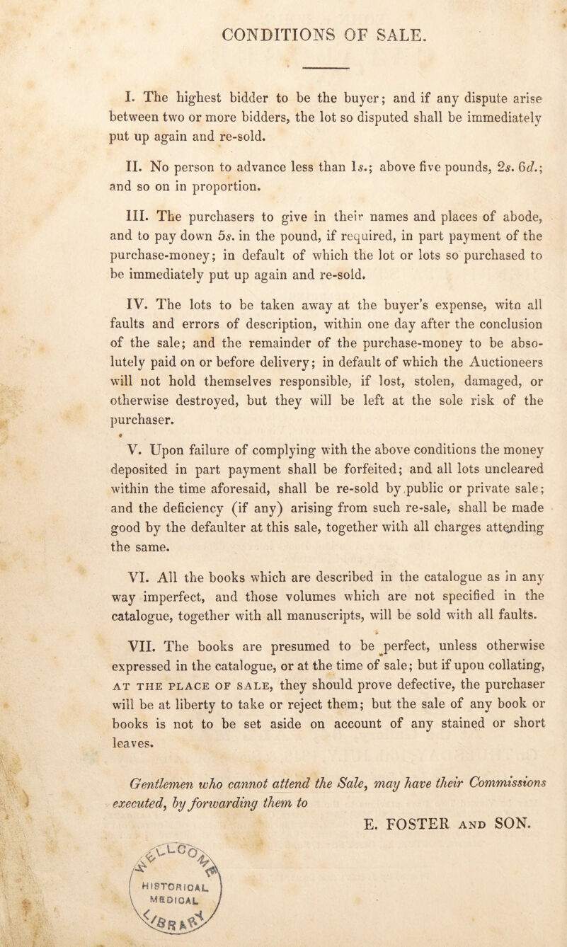 CONDITIONS OF SALE. I. The highest bidder to be the buyer; and if any dispute arise between two or more bidders, the lot so disputed shall be immediately put up again and re-sold. II. No person to advance less than Is.; above five pounds, 2s. 6cL; and so on in proportion. III. The purchasers to give in their names and places of abode, and to pay down 5s. in the pound, if required, in part payment of the purchase-money; in default of which the lot or lots so purchased to be immediately put up again and re-sold. IV. The lots to be taken away at the buyer’s expense, witn all faults and errors of description, within one day after the conclusion of the sale; and the remainder of the purchase-money to be abso- lutely paid on or before delivery; in default of which the Auctioneers will not hold themselves responsible, if lost, stolen, damaged, or otherwise destroyed, but they will be left at the sole risk of the purchaser. ♦ V. Upon failure of complying with the above conditions the money deposited in part payment shall be forfeited; and all lots uncleared within the time aforesaid, shall be re-sold by public or private sale; and the deficiency (if any) arising from such re-sale, shall be made good by the defaulter at this sale, together with all charges attending the same. VI. All the books which are described in the catalogue as in any way imperfect, and those volumes which are not specified in the catalogue, together with all manuscripts, will be sold with all faults. VII. The books are presumed to be perfect, unless otherwise expressed in the catalogue, or at the time of sale; but if upon collating, at the place of sale, they should prove defective, the purchaser will be at liberty to take or reject them; but the sale of any book or books is not to be set aside on account of any stained or short leaves. Gentlemen who cannot attend the Sale, may have their Commissions executed, by forwarding them to E. FOSTER and SON.