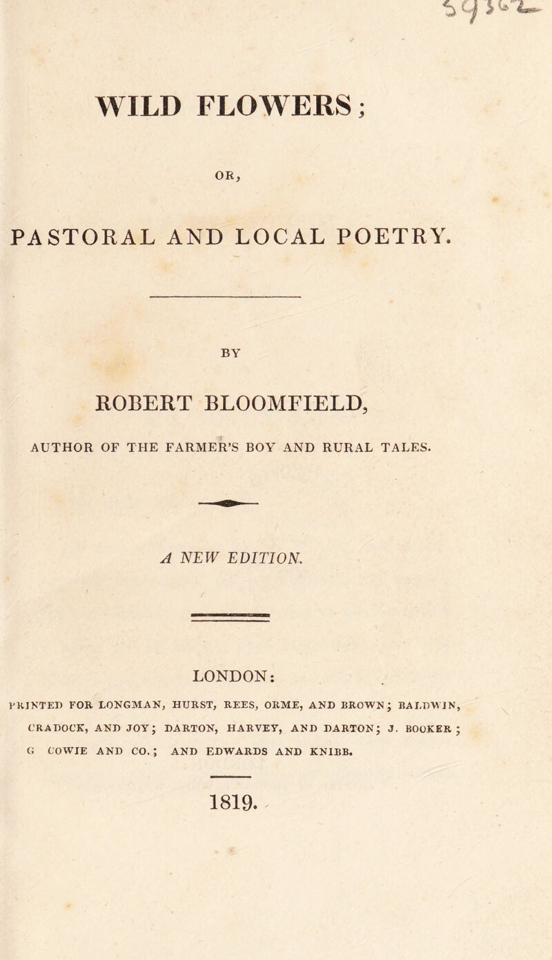 WILD FLOWERS; OR, PASTORAL AND LOCAL POETRY. BY ROBERT BLOOMFIELD, AUTHOR OF THE FARMER’S BOY AND RURAL TALES. A NEW EDITION. LONDON: PRINTED FOR LONGMAN, HURST, REES, ORME, AND BROWN; BALDWIN, CRADOCK, AND JOY; DARTON, HARVEY, AND DARTON; J. BOOKER; G COWIE AND CO. ; AND EDWARDS AND KNIBB. 1819