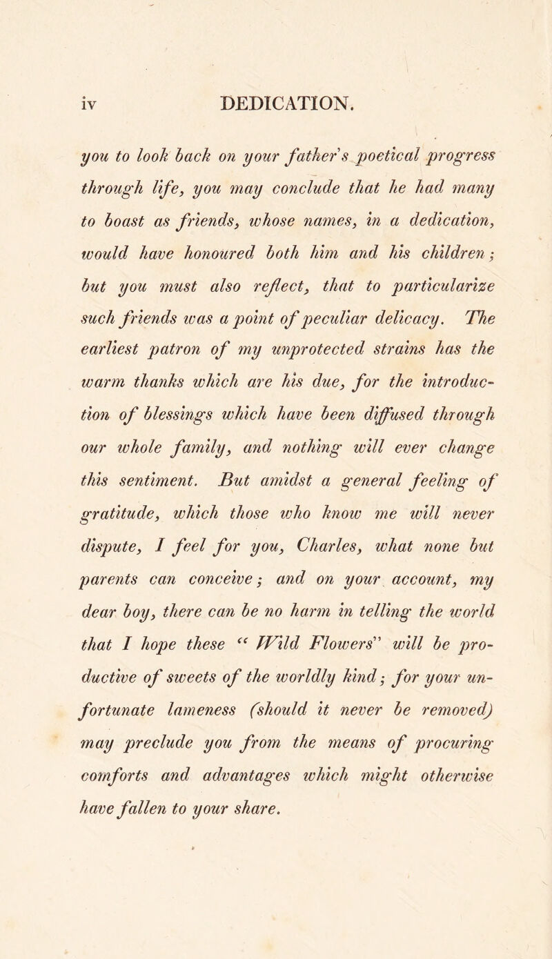 you to look hack on your father s poetical progress through life, you may conclude that he had many to boast as friends, whose names, in a dedication, would have honoured both him and his children-, but you must also reflect, that to particularize such friends icas a point of peculiar delicacy. The earliest patron of my unprotected strains has the warm thanks which are his due, for the introduc- tion of blessings which have been diffused through our whole family, and nothing will ever change this sentiment. But amidst a general feeling of gratitude, which those ivho know me will never dispute, I feel for you, Charles, what none but parents can conceive; and on your account, my dear boy, there can be no harm in telling the world that I hope these Wild Flowers will be pro- ductive of sweets of the worldly kind; for your un- fortunate lameness (should it never be removed) may preclude you from the means of procuring comforts and advantages which might otherwise have fallen to your share.