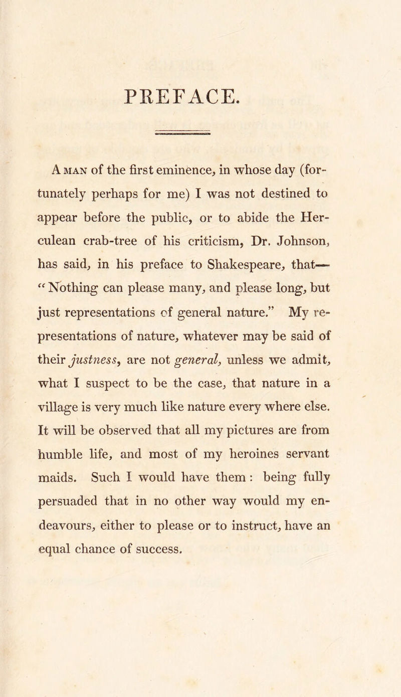 PEEFACE. A MAN of the first eminence, in whose day (for- tunately perhaps for me) I was not destined to appear before the public, or to abide the Her- culean crab-tree of his criticism, Dr. Johnson, has said, in his preface to Shakespeare, that—- Nothing can please many, and please long, but just representations of general nature.” My re- presentations of nature, whatever may be said of justness, are not general, unless we admit, what I suspect to be the case, that nature in a village is very much like nature every where else. It will be observed that all my pictures are from humble life, and most of my heroines servant maids. Such I would have them ; being fully persuaded that in no other way would my en- deavours, either to please or to instruct, have an equal chance of success.