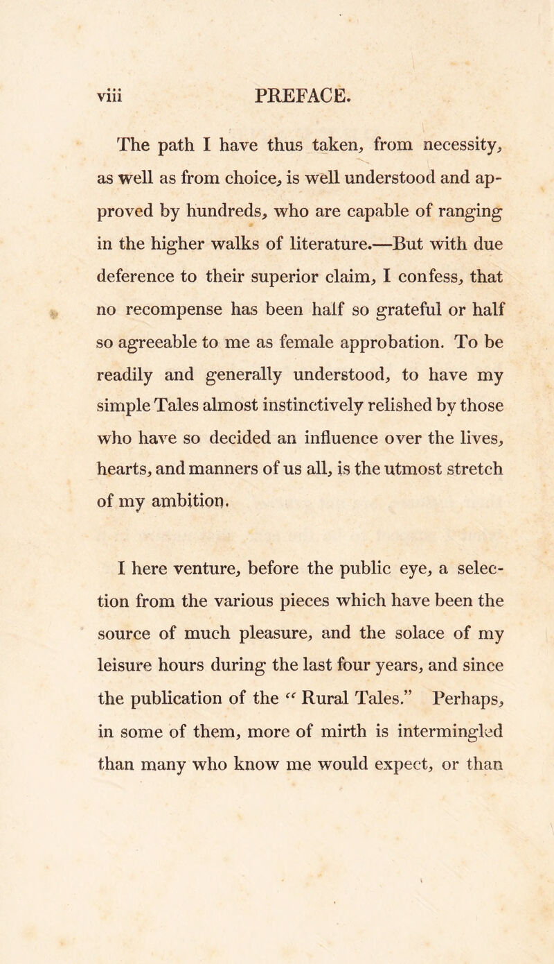 • • • The path I have thus taken^, from necessity, as well as from choice, is well understood and ap- proved by hundreds, who are capable of ranging in the higher walks of literature.—But with due deference to their superior claim, I confess, that no reeompense has been half so grateful or half so agreeable to me as female approbation. To be readily and generally understood, to have my simple Tales almost instinctively relished by those who have so decided an influence over the lives, hearts, and manners of us all, is the utmost stretch of my ambition. I here venture, before the public eye, a selec- tion from the various pieces which have been the source of much pleasure, and the solace of my leisure hours during the last four years, and since the publication of the Rural Tales.” Perhaps, in some of them, more of mirth is intermingled than many who know me would expect, or than