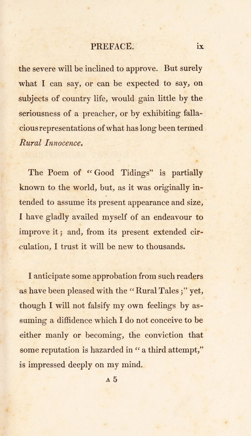 the severe will be inclined to approve. But surely what I can say, or can be expected to say^ on subjects of country life, would gain little by the seriousness of a preacher, or by exhibiting falla- cious representations of what has long been termed Rural Innocence, The Poem of Good Tidings” is partially known to the world, but, as it was originally in- tended to assume its present appearance and size, I have gladly availed myself of an endeavour to improve it j and, from its present extended cir- culation, I trust it will be new to thousands. I anticipate some approbation from such readers as have been pleased with the Rural Tales 3” yet, though I will not falsify my own feelings by as- suming a diffidence which I do not conceive to be either manly or becoming, the conviction that some reputation is hazarded in a third attempt,” as impressed deeply on my mind,