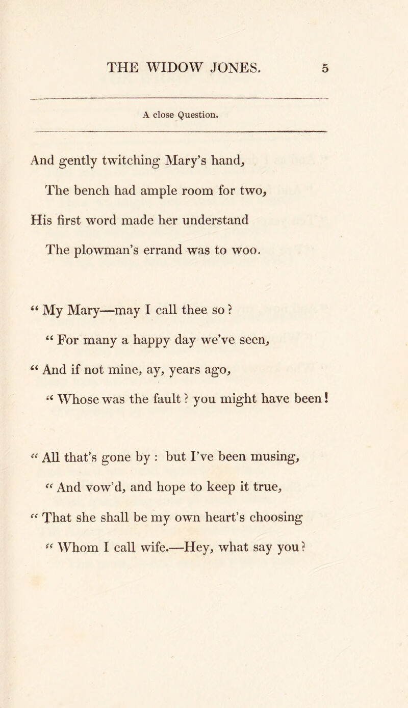 A close Question. And gently twitching Mary’s hand^ The bench had ample room for two. His first word made her understand The plowman’s errand was to woo. “ My Mary—may I call thee so ? “ For many a happy day we’ve seen, “ And if not mine, ay, years ago, ‘‘ Whose was the fault ? you might have been! All that’s gone by : but I’ve been musing. And vow’d, and hope to keep it true. That she shall be my own heart’s choosing AVhom I call wife.—Hey, what say you ?