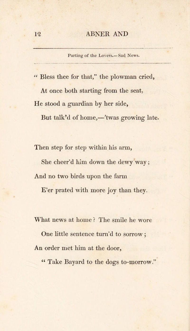 Parting of the Lovers.—Sad News. Bless thee for that,” the plowman cried, At once both starting from the seat, He stood a guardian by her side, But talk’d of home,—’twas growing late. Then step for step within his arm, She cheer’d him down the dewy way; And no two birds upon the farm E’er prated with more joy than they. What news at home ? The smile he wore One little sentence turn’d to sorrow; An order met him at the door, “ Take Bayard to the dogs to-morrow.”