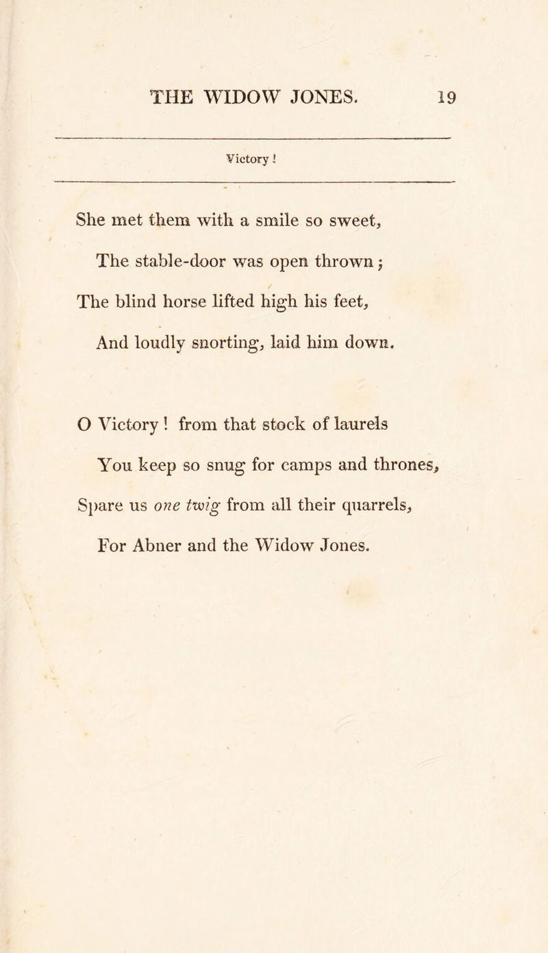 Victory i She met them with a smile so sweet, The stable-door was open thrown j The blind horse lifted high his feet. And loudly snorting, laid him down. O Victory ! from that stock of laurels You keep so snug for camps and thrones, S})are us one twig from all their quarrels. For Abner and the Widow Jones.