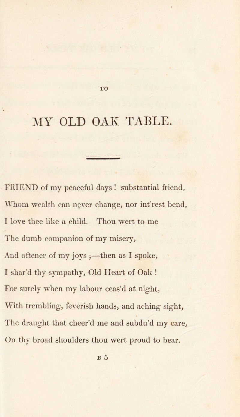 TO MY OLD OAK TABLE. FRIEND of my peaceful days I substantial friend. Whom wealth can never change, nor int’rest bend, I love thee like a child. Thou wert to me The dumb companion of my misery. And oftener of my joys ;—then as I spoke, I shar’d thy sympathy, Old Heart of Oak ! For surely when my labour ceas’d at night. With trembling, feverish hands, and aching sight. The draught that cheer’d me and subdu’d my care. On thy broad shoulders thou wert proud to bear. B 5