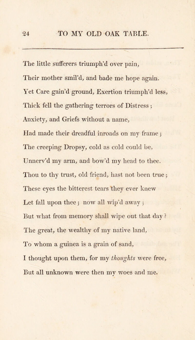 The little sufferers triumph’d over paiii^ Their mother smil’d, and bade me hope again. Yet Care gain’d ground. Exertion triumph’d less. Thick fell the gathering terrors of Distress ; Anxiety, and Griefs without a name. Had made their dreadful inroads on my frame j The creeping Dropsy, cold as cold could be, Unnerv’d my arm, and bow’d my head to thee. Thou to thy trust, old friend, hast not been true ; These eyes the bitterest tears 'they ever knew Let fall upon thee 3 now all wip’d away 3 But what from memory shall wipe out that day ? The great, the wealthy of my native land. To whom a guinea is a grain of sand, I thought upon them, for my thoughts w'ere free. But all unknown were then my v/oes and me.